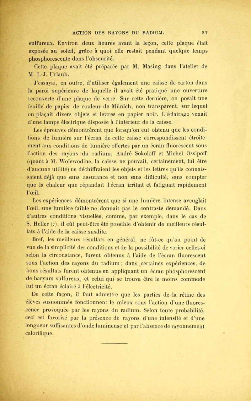 sulfureux. Environ deux heures avant la leçon, cette plaque était exposée au soleil, grâce à quoi elle restait pendant quelque temps phosphorescente dans l’obscurité. Cette plaque avait été préparée par M. Masing dans l’atelier de M. I.-J. Urlaub. J’essayai, en outre, d’utiliser également une caisse de carton dans la paroi supérieure de laquelle il avait été pratiqué une ouverture recouverte d’une plaque de verre. Sur cette dernière, on posait une feuille de papier de couleur de Münich, non transparent, sur lequel on plaçait divers objets et lettres en papier noir. L’éclairage venait d’une lampe électrique disposée à l’intérieur de la caisse. Les épreuves démontrèrent que lorsqu’on eut obtenu que les condi- tions de lumière sur l’écran de cette caisse correspondissent étroite- ment aux conditions de lumière offertes par un écran fluorescent sous l’action des rayons du radium, André Sokoloff et Michel Ossipoff (quant à M. Woïewodine, la caisse ne pouvait, certainement, lui être d’aucune utilité) ne déchiffraient les objets et les lettres qu’ils connais- saient déjà que sans assurance et non sans difficulté, sans compter que la chaleur que répandait l’écran irritait et fatiguait rapidement l’oeil. Les expériences démontrèrent que si une lumière intense aveuglait l’œil, une lumière faible ne donnait pas le contraste demandé. Dans d’autres conditions visuelles, comme, par exemple, dans le cas de S. Heller (7), il eût peut-être été possible d’obtenir de meilleurs résul- tats à l’aide de la caisse susdite. Bref, les meilleurs résultats en général, ne fût-ce qu’au point de vue de la simplicité des conditions et de la possibilité de varier celles-ci selon la circonstance, furent obtenus à l’aide de l’écran fluorescent sous l’action des rayons du radium; dans certaines expériences, de bons résultats furent obtenus en appliquant un écran phosphorescent de baryum sulfureux, et celui qui se trouva être le moins commode fut un écran éclairé à l’électricité. De cette façon, il faut admettre que les parties de la rétine des élèves susnommés fonctionnent le mieux sous l’action d’une fluores- cence provoquée par les rayons du radium. Selon toute probabilité, ceci est favorisé par la présence de rayons d’une intensité et d’une longueur suffisantes d’onde lumineuse et par l’absence de rayonnement calorifique.