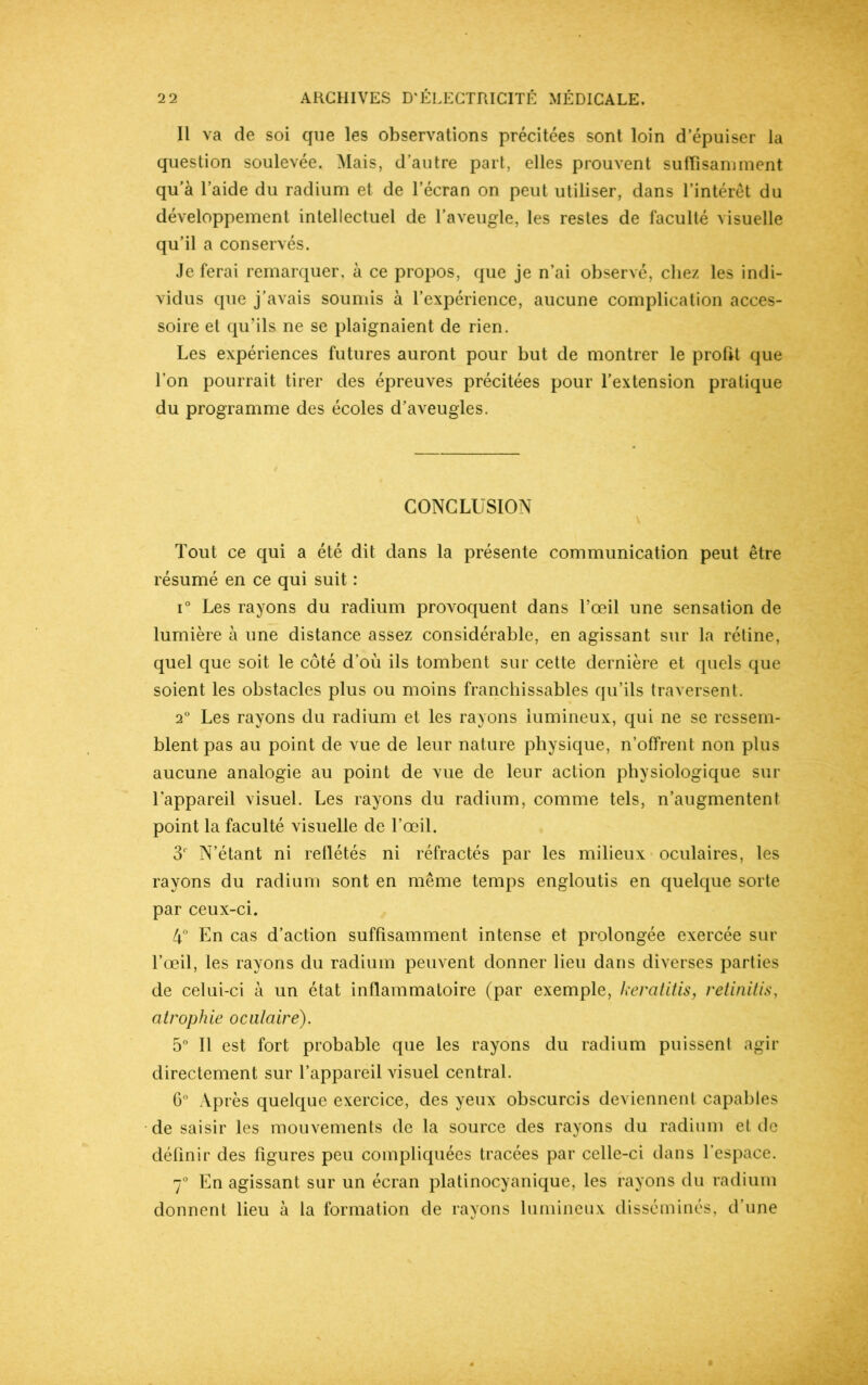 Il va de soi que les observations précitées sont loin d’épuiser la question soulevée. Mais, d’autre part, elles prouvent suffisamment qu’à l’aide du radium et de l’écran on peut utiliser, dans l’intérêt du développement intellectuel de l’aveugle, les restes de faculté visuelle qu’il a conservés. Je ferai remarquer, à ce propos, que je n’ai observé, chez les indi- vidus que j’avais soumis à l’expérience, aucune complication acces- soire et qu’ils ne se plaignaient de rien. Les expériences futures auront pour but de montrer le profit que l’on pourrait tirer des épreuves précitées pour l’extension pratique du programme des écoles d’aveugles. CONCLUSION Tout ce qui a été dit dans la présente communication peut être résumé en ce qui suit : i° Les rayons du radium provoquent dans l’œil une sensation de lumière à une distance assez considérable, en agissant sur la rétine, quel que soit le côté d’où ils tombent sur cette dernière et quels que soient les obstacles plus ou moins franchissables qu’ils traversent. 2° Les rayons du radium et les rayons lumineux, qui ne se ressem- blent pas au point de vue de leur nature physique, n’offrent non plus aucune analogie au point de vue de leur action physiologique sur l’appareil visuel. Les rayons du radium, comme tels, n’augmentent point la faculté visuelle de l’œil. 3r N’étant ni reflétés ni réfractés par les milieux oculaires, les rayons du radium sont en même temps engloutis en quelque sorte par ceux-ci. 4° En cas d’action suffisamment intense et prolongée exercée sur l’œil, les rayons du radium peuvent donner lieu dans diverses parties de celui-ci à un état inflammatoire (par exemple, keratitis, retinitis, atrophie oculaire). 5° Il est fort probable que les rayons du radium puissent agir directement sur l’appareil visuel central. 6° Après quelque exercice, des yeux obscurcis deviennent capables de saisir les mouvements de la source des rayons du radium et de définir des figures peu compliquées tracées par celle-ci dans l’espace. 7° En agissant sur un écran platinocyanique, les rayons du radium donnent lieu à la formation de rayons lumineux disséminés, d’une