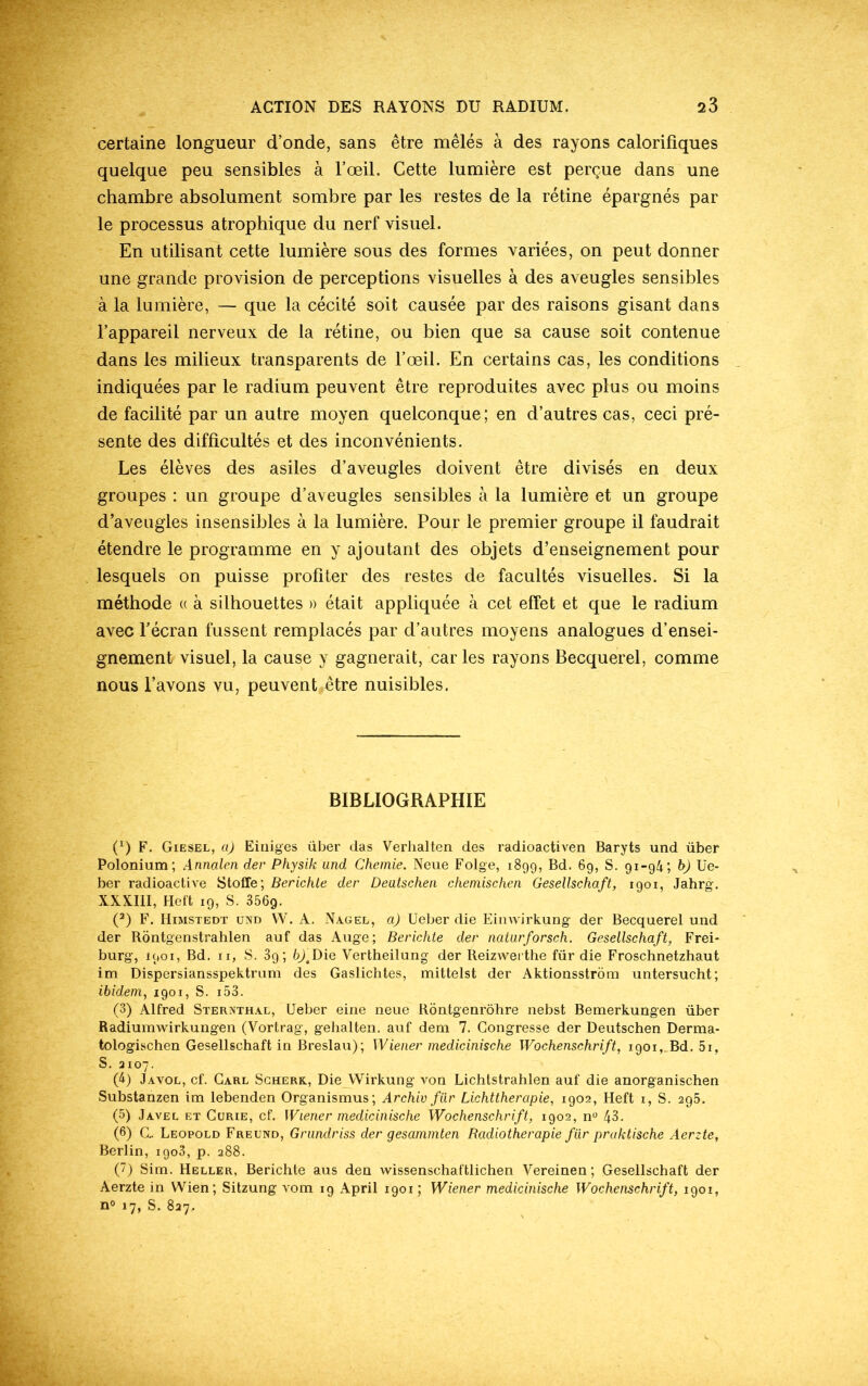 certaine longueur d’onde, sans être mêlés à des rayons calorifiques quelque peu sensibles à l’œil. Cette lumière est perçue dans une chambre absolument sombre par les restes de la rétine épargnés par le processus atrophique du nerf visuel. En utilisant cette lumière sous des formes variées, on peut donner une grande provision de perceptions visuelles à des aveugles sensibles à la lumière, — que la cécité soit causée par des raisons gisant dans l’appareil nerveux de la rétine, ou bien que sa cause soit contenue dans les milieux transparents de l’œil. En certains cas, les conditions indiquées par le radium peuvent être reproduites avec plus ou moins de facilité par un autre moyen quelconque; en d’autres cas, ceci pré- sente des difficultés et des inconvénients. Les élèves des asiles d’aveugles doivent être divisés en deux groupes : un groupe d’aveugles sensibles à la lumière et un groupe d’aveugles insensibles à la lumière. Pour le premier groupe il faudrait étendre le programme en y ajoutant des objets d’enseignement pour lesquels on puisse profiter des restes de facultés visuelles. Si la méthode « à silhouettes » était appliquée à cet effet et que le radium avec l’écran fussent remplacés par d’autres moyens analogues d’ensei- gnement visuel, la cause y gagnerait, car les rayons Becquerel, comme nous l’avons vu, peuvent être nuisibles. BIBLIOGRAPHIE P) F. Giesel, a) Einiges über das Verhalten des radioactiven Baryts und über Polonium; Annalen der Physik und Chemie. Neue Folge, 1899, Bd. 69, S. 91-94; b) Ue- ber radioactive Stoffe; Berichle der Deutschen chemischen Gesellschaft, 1901, Jahrg. XXXIII, Heft 19, S. 356g. (2) F. Himstedt und VY. A. Nagel, a) Ueber die Einwirkung der Becquerel und der Rontgenstrahlen auf das Auge; Berichte der naturforsch. Gesellschaft, Frei- burg, 1901, Bd. 11, S. 89 ; b)\Die Vertheilung der Reizwerthe für die Froschnetzhaut im Dispersiansspektrum des Gaslichtes, mittelst der Aktionsstrom untersucht; ibidem, 1901, S. 153. (3) Alfred Sternthal, Ueber eine neue Rontgenrôhre nebst Bemerkungen über Radiumwirkungen (Vortrag, gehalten. auf dem 7. Gongresse der Deutschen Derma- tologischen Gesellschaft in Breslau); Wiener medicinische Wochenschrift, 1901, Bd. 5i, S. 2107. (4) Javol, cf. Carl Scherk, Die YVirkung von Lichtstrahlen auf die anorganischen Substanzen im lebenden Organismus; Archiv fiir Lichttherapie, 1902, Heft 1, S. 295. (5) Javel et Curie, cf. Wiener medicinische Wochenschrift, 1902, n° 43. (6) C.. Léopold Freund, Grundriss der gesammten Radiothérapie für praktische Aerzte, Berlin, 1903, p. 288. (7) Sim. Heller, Berichte aus den wissenschaftlichen Vereinen; Gesellschaft der Aerzte in Wien; Sitzung vom 19 April 1901 ; Wiener medicinische Wochenschrift, 1901, n° 17, S. 827.