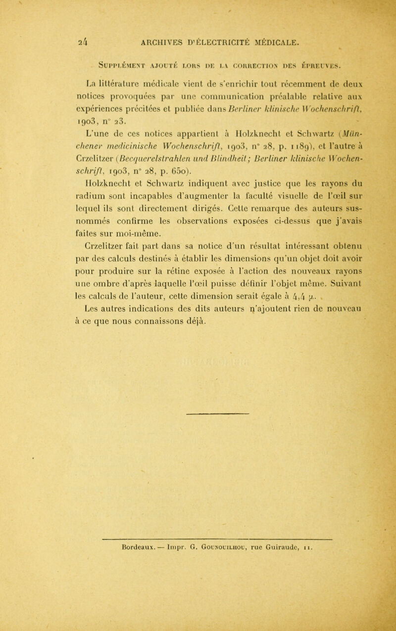 Supplément ajouté lors de la correction des épreuves. La littérature médicale vient de s’enrichir tout récemment de deux notices provoquées par une communication préalable relative aux expériences précitées et publiée dans Berlincr klinische Wochenschrift, 1903, n° 23. L’une de ces notices appartient à Ilolzknecht et Schwartz (Mün- chener medicinische Wochenschrift, iqo3, n° 28, p. 1189), et l’autre à Crzelitzer (Becquerelstrahlen und Blindheit; Berliner klinische Wochen- schrift, 1903, n° 28, p. 65o). Ilolzknecht et Schwartz indiquent avec justice que les rayons du radium sont incapables d’augmenter la faculté visuelle de l’œil sur lequel ils sont directement dirigés. Cette remarque des auteurs sus- nommés confirme les observations exposées ci-dessus que j’avais faites sur moi-même. Crzelitzer fait part dans sa notice d’un résultat intéressant obtenu par des calculs destinés à établir les dimensions qu’un objet doit avoir pour produire sur la rétine exposée à l’action des nouveaux rayons une ombre d’après laquelle l’œil puisse définir l’objet même. Suivant les calculs de l’auteur, cette dimension serait égale à 4,4 [z. Les autres indications des dits auteurs n’ajoutent rien de nouveau à ce que nous connaissons déjà. Bordeaux.— lmpr. G. Gounouilhou, rue Guiraudc, 11.