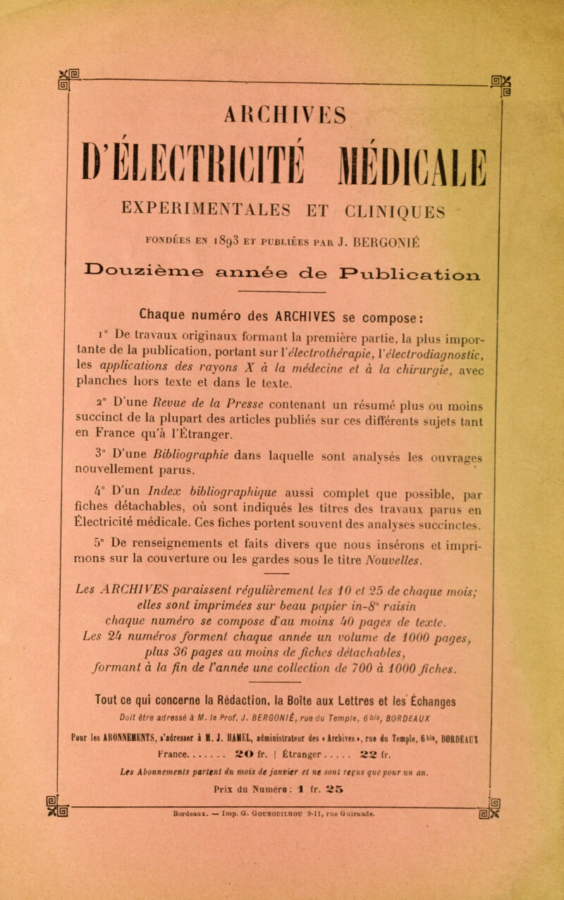 SP ARCHIVES D’ÉLECTRICITÉ / EXPERIMENTALES ET CLINIQUES FONDÉES EN 1898 ET PUBLIEES PAR J. BERGONIÉ Douzième année do JPvilDlioa.'tioxi. Chaque numéro des ARCHIVES se compose: i° De travaux originaux formant la première partie, la plus impor- tante de la publication, portant sur 1 ’ électrothérapie, Y électrodiagnostic, les applications des rayons X à la médecine et à la chirurgie, avec planches hors texte et dans le texte. 20 D’une Revue de la Presse contenant un résumé plus ou moins succinct de la plupart des articles publiés sur ces différents sujets tant en France qu’à l’Étranger. 3° D’une Bibliographie dans laquelle sont analysés les ouvrages nouvellement parus. 4° D un Index bibliographique aussi complet que possible, par fiches détachables, où sont indiqués les titres des travaux parus en Électricité médicale. Ces fiches portent souvent des analyses succinctes. 5° De renseignements et faits divers que nous insérons et impri- mons sur la couverture ou les gardes sous le titre Nouvelles. Les ARCHIVES paraissent régulièrement les 10 et 25 de chaque mois; elles sont imprimées sur beau papier in-8° raisin chaque numéro se compose d’au moins U0 pages de texte. Les 24 numéros forment chaque année un volume de 1000 pages, plus 36 pages au moins de fiches détachables, formant à la fin de Vannée une collection de 700 à 1000 fiches. Tout ce qui concerne la Rédaction, la Boîte aux Lettres et les Échanges Doit être adressé à M. le Prof. J. BERGONIÉ, rue du Temple, 6bis, BORDEAUX Pour les ABONNEMENTS, s’adresser à M. J. HAMEL, administrateur des « Archives •. rue du Temple, 6•>>*, BORDE.U'I France 20 fr. | Étranger 22 fr. Les Abonnements parlent du mois de janvier et ne sont repus que pour un an. Prix du Numéro: \ fr. 25 Bordeaux. — lmp. G. GoüNOCILHOU 9-11, rue Guiraude.