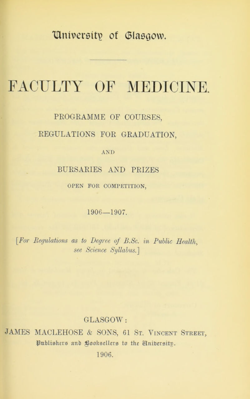 Tllmversity of Glasgow. FACULTY OF MEDICINE. PROGRAMME OF COURSES, REGULATIONS FOR GRADUATION, AND BURSARIES AND PRIZES OPEN FOR COMPETITION, 1906—1907. [For Regulations as to Degree of B.Sc. in Public Healthy see Science Syllabus.] GLASGOW : JAMES MACLEHOSE & SONS, 61 St. Vincent Street, publishers anb booksellers to the gtnibcrsitji. 1906.