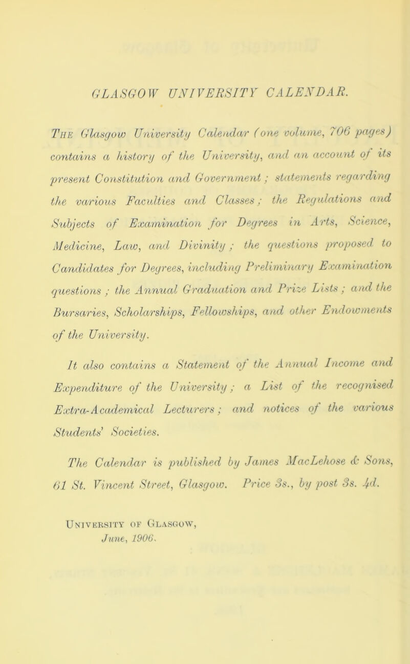 GLA SGO W UNI VERSITY C A LEND A R. The Glasgow University Calendar (one volume, / 06 pages) contains a history of the University, and an account of its present Constitution and Government; statements regarding the various Faculties and Classes; the Regulations and Subjects of Examination for Degrees in Arts, Science, Medicine, Law, and Divinity; the questions proposed to Candidates for Degrees, including Preliminary Examination questions ; the Annual Graduation and Prize Lists ; and the Bursaries, Scholarships, Fellowships, and other Endowments of the University. It also contains a Statement of the Annual Income and Expenditure of the University; a List of the recognised Extra-Academical Lecturers; and notices of the various Students' Societies. The Calendar is published by James MacLehose cO Sons, 61 St. Vincent Street, Glasgow. Price 3s., by post 3s. fd. University of Glasgow, June, 1906.