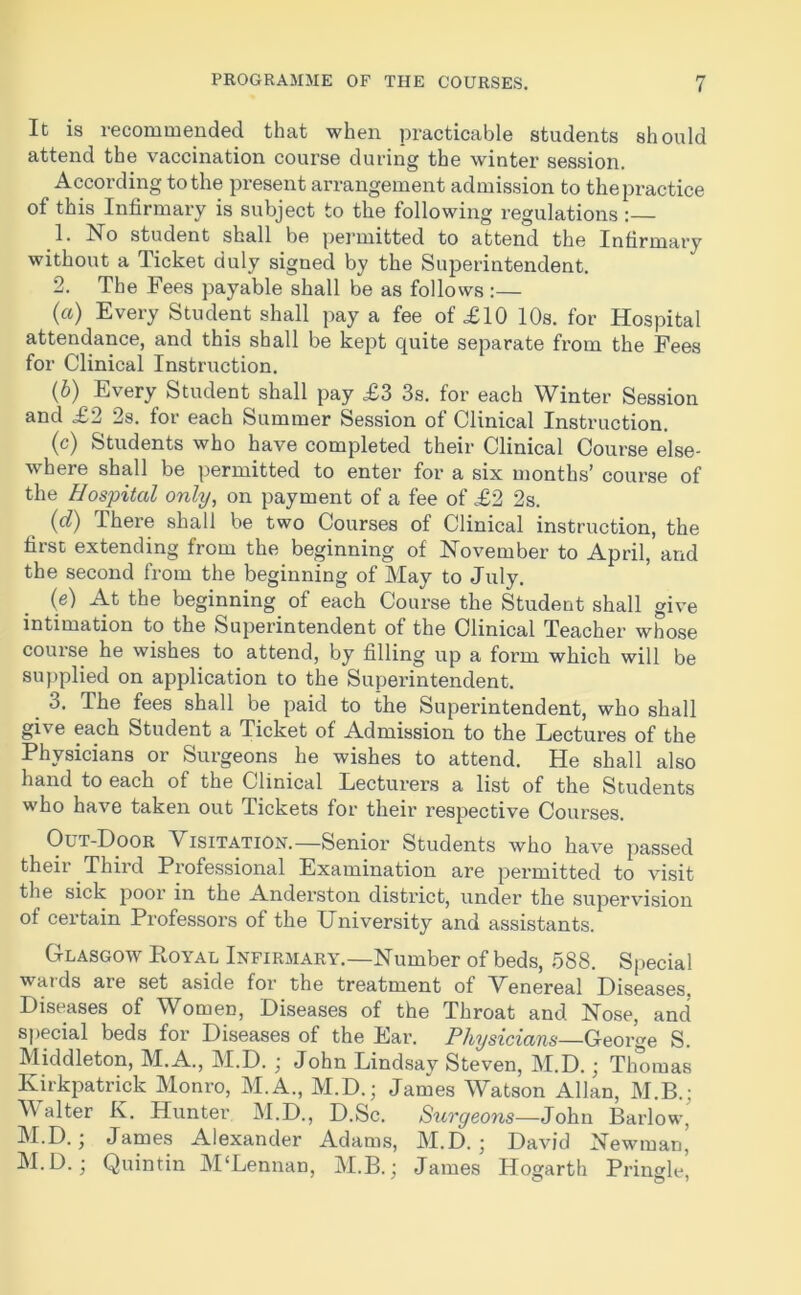 It is recommended that when practicable students should attend the vaccination course during the winter session. According to the present arrangement admission to the practice of this Infirmary is subject to the following regulations : 1. No student shall be permitted to attend the Infirmary without a Ticket duly signed by the Superintendent. 2. The Fees payable shall be as follows :— («) Every Student shall pay a fee of £10 10s. for Hospital attendance, and this shall be kept quite separate from the Fees for Clinical Instruction. (b) Every Student shall pay £3 3s. for each Winter Session and £2 2s. for each Summer Session of Clinical Instruction. (c) Students who have completed their Clinical Course else- where shall be permitted to enter for a six months’ course of the Hospital only, on payment of a fee of £2 2s. (d) There shall be two Courses of Clinical instruction, the first extending from the beginning of November to April, and the second from the beginning of May to July. (e) At the beginning of each Course the Student shall give intimation to the Superintendent of the Clinical Teacher whose course he wishes to attend, by filling up a form which will be supplied on application to the Superintendent. 3. The fees shall be paid to the Superintendent, who shall give each Student a Ticket of Admission to the Lectures of the Physicians or Surgeons he wishes to attend. He shall also hand to each of the Clinical Lecturers a list of the Students who have taken out Tickets for their respective Courses. Out-Door Visitation.—Senior Students who have passed their Third Professional Examination are permitted to visit the sick poor in the Anderston district, under the supervision of certain Professors of the University and assistants. Glasgow Loyal Infirmary.—Number of beds, 588. Special wat ds are set aside for the treatment of Venereal Diseases, Diseases of Women, Diseases of the Throat and Nose, and special beds for Diseases of the Ear. Physicians—George S. Middleton, M.A., M.D. ; John Lindsay Steven, M.D.; Thomas Kirkpatrick Monro, M.A., M.D.; James Watson Allan, M.B.; Walter K. Hunter M.D., D.Sc. Surgeons—John Barlow, M.D.; James Alexander Adams, M.D.’ David Newman, M.D.; Quintin M‘Lennan, M.B.; James Hogarth Pringle,