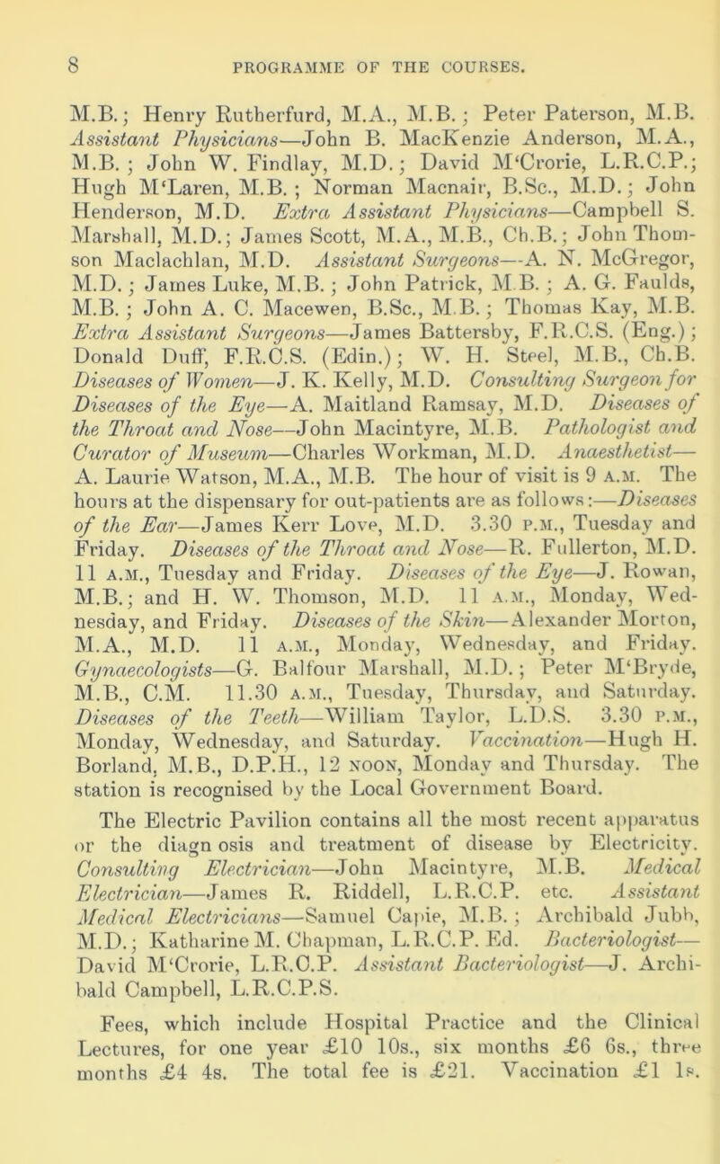 M.B.; Henry Rutherfurd, M.A., M.B.; Peter Paterson, M.B. Assistant Physicians—John B. MacKenzie Anderson, M.A., M.B. ; John W. Findlay, M.D.; David M'Crorie, L.R.C.P.; Hugh M'Laren, M.B. ; Norman Macnair, B.Sc., M.D.; John Henderson, M.D. Extra Assistant Physicians—Campbell S. Marshall, M.D.; James Scott, M.A., M.B., Ch.B.; John Thom- son Maclachlan, M.D. Assistant Surgeons—A. N. McGregor, M.D.; James Luke, M.B. ; John Patrick, M B. ; A. G. Faulds, M.B. ; John A. C. Macewen, B.Sc., M.B.; Thomas Kay, M.B. Extra Assistant Surgeons—James Battersby, F.R.C.S. (Eng.); Donald Duff, F.R.C.S. (Edin.); W. H. Steel, M.B., Ch.B. Diseases of Women—J. K. Kelly, M.D. Consulting Surgeon for Diseases of the Eye—A. Maitland Ramsay, M.D. Diseases of the Throat and Nose—John Macintyre, M.B. Pathologist and Curator of Museum—Charles Workman, M.D. Anaesthetist— A. Laurie Watson, M.A., M.B. The hour of visit is 9 a.m. The hours at the dispensary for out-patients are as follows:—Diseases of the Ear—James Kerr Love, M.D. 3.30 p.m., Tuesday and Friday. Diseases of the Throat and Nose—R. Fullerton, M.D. 11 a.m., Tuesday and Friday. Diseases of the Eye—J. Rowan, M.B.; and H. W. Thomson, M.D. 11 a.m., Monday, Wed- nesday, and Friday. Diseases of the Skin—Alexander Morton, M.A., M.D. 11 a.m., Monday, Wednesday, and Friday. Gynaecologists—G. Balfour Marshall, M.D.; Peter M‘Bryde, M.B., C.M. 11.30 a.m., Tuesday, Thursday, and Saturday. Diseases of the Teeth—William Taylor, L.D.S. 3.30 p.m., Monday, Wednesday, and Saturday. Vaccination—Hugh H. Borland. M.B., D.P.H., 12 noon, Monday and Thursday. The station is recognised by the Local Government Board. The Electric Pavilion contains all the most recent apparatus or the diagn osis and treatment of disease by Electricity. Consulting Electrician—John Macintyre, M.B. Medical Electrician—James R. Riddell, L.R.C.P. etc. Assistant Medical Electricians—Samuel Capie, M.B. ; Archibald Jubb, M.D.; Katharine M. Chapman, L.R.C.P. Ed. Bacteriologist— David M'Crorie, L.R.C.P. Assistant Bacteriologist—J. Archi- bald Campbell, L.R.C.P.S. Fees, which include Hospital Practice and the Clinical Lectures, for one year £10 10s., six months £6 6s., three months £4 4s. The total fee is £21. Vaccination £1 Is.