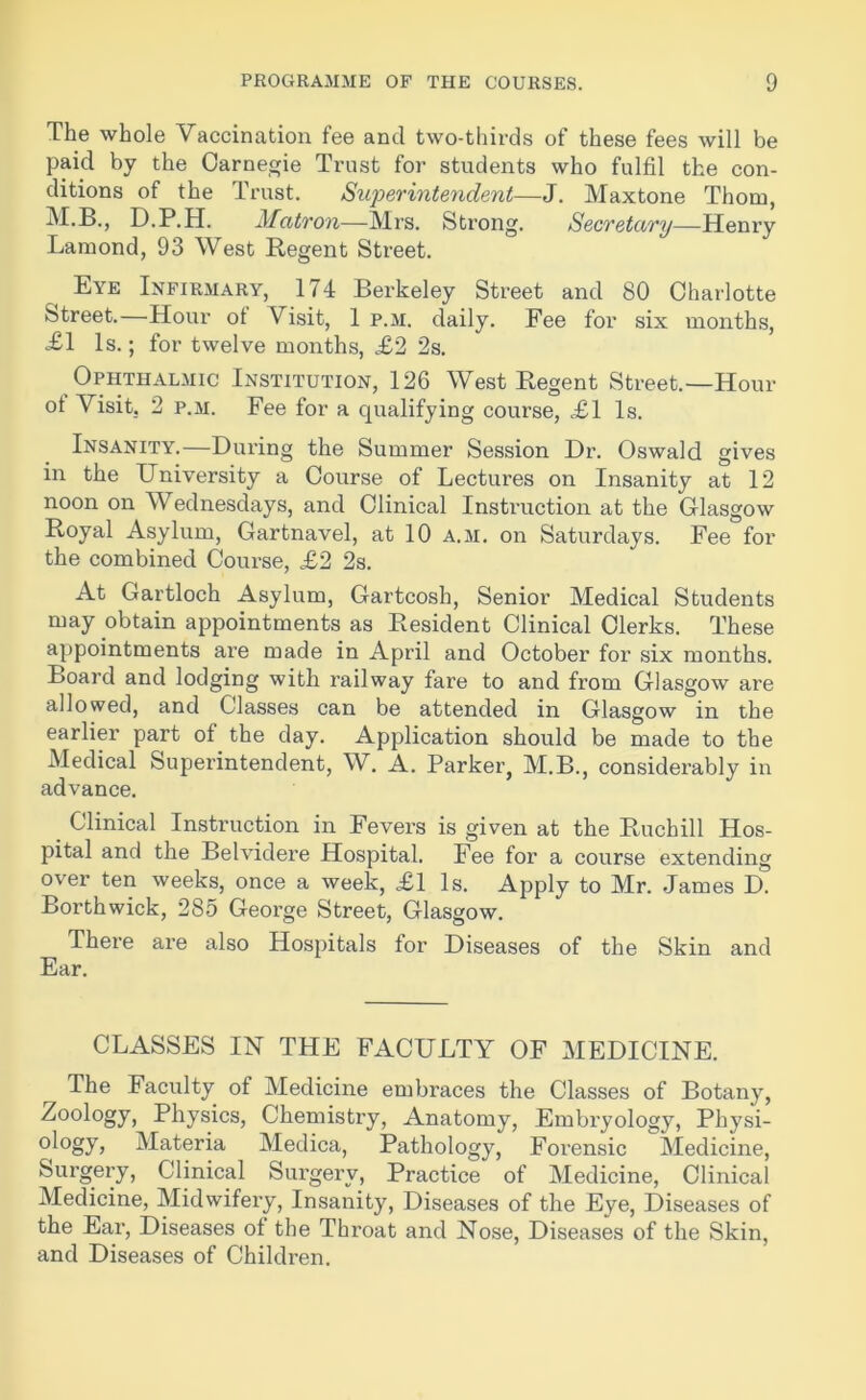 The whole Vaccination fee and two-thirds of these fees will be paid by the Carnegie Trust for students who fulfil the con- ditions of the Trust. Superintendent—J. Maxtone Thom, M.B., D.P.H. Matron—Mrs. Strong. Secretary—Henry Lamond, 93 West Regent Street. ( Eye Infirmary, 174 Berkeley Street and 80 Charlotte Street.—Hour ot Visit, 1 p.m. daily. Fee for six months, £1 Is.; for twelve months, <£2 2s. Ophthalmic Institution, 126 West Regent Street.—Hour ot Visit. 2 p.m. Fee for a qualifying course, .£1 Is. Insanity.—During the Summer Session Dr. Oswald gives in the University a Course of Lectures on Insanity at 12 noon on Wednesdays, and Clinical Instruction at the Glasgow Royal Asylum, Gartnavel, at 10 a.m. on Saturdays. Fee for the combined Course, £2 2s. At Gartloch Asylum, Gartcosh, Senior Medical Students may obtain appointments as Resident Clinical Clerks. These appointments are made in April and October for six months. Board and lodging with railway fare to and from Glasgow are allowed, and Classes can be attended in Glasgow in the earlier part of the day. Application should be made to the Medical Superintendent, W. A. Parker, M.B., considerably in advance. _ Clinical Instruction in Fevers is given at the Ruchill Hos- pital and the Belvidere Hospital. Fee for a course extending over ten weeks, once a week, £1 Is. Apply to Mr. James D. Borthwick, 285 George Street, Glasgow. There are also Hospitals for Diseases of the Skin and Ear. CLASSES IN THE FACULTY OF MEDICINE. The Faculty of Medicine embraces the Classes of Botany, Zoology, Physics, Chemistry, Anatomy, Embryology, Physi- ology* Materia Medica, Pathology, Forensic Medicine, Surgery, Clinical Surgery, Practice of Medicine, Clinical Medicine, Midwifery, Insanity, Diseases of the Eye, Diseases of the Ear, Diseases of the Thi’oat and Nose, Diseases of the Skin, and Diseases of Children.