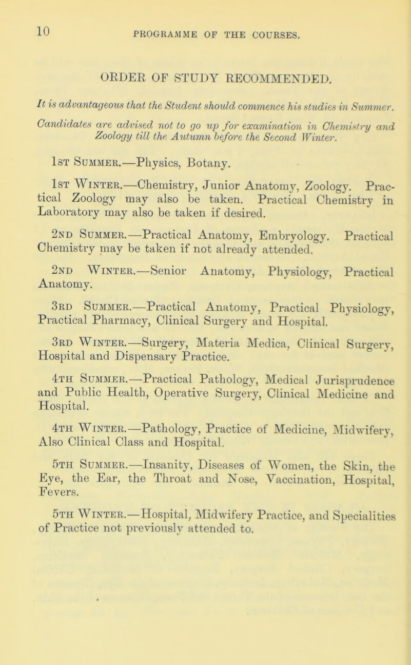 ORDER OF STUDY RECOMMENDED. It is advantageous that the Student shoidd commence his studies in Summer. Candidates are advised not to go up for examination in Chemistry and Zoology till the Autumn before the Second Winter. 1st Summer.—Physics, Botany. 1st Winter.—Chemistry, Junior Anatomy, Zoology. Prac- tical Zoology may also be taken. Practical Chemisti’y in Laboratory may also be taken if desired. 2nd Summer.—Practical Anatomy, Embryology. Practical Chemistry may be taken if not already attended. 2nd Winter.—Senior Anatomy, Physiology, Practical Anatomy. 3rd Summer.—Practical Anatomy, Practical Physiology, Practical Pharmacy, Clinical Surgery and Hospital. 3rd Winter.—Surgery, Materia Medica, Clinical Surgery, Hospital and Dispensary Practice. 4th Summer.—Practical Pathology, Medical Jurisprudence and Public Health, Operative Surgery, Clinical Medicine and Hospital. 4th Winter.—Pathology, Practice of Medicine, Midwifery, Also Clinical Class and Hospital. 5th Summer.—Insanity, Diseases of Women, the Skin, the Eye, the Ear, the Throat and Nose, Vaccination, Hospital, Fevers. 5th Winter.—Hospital, Midwifery Practice, and Specialities of Practice not previously attended to.