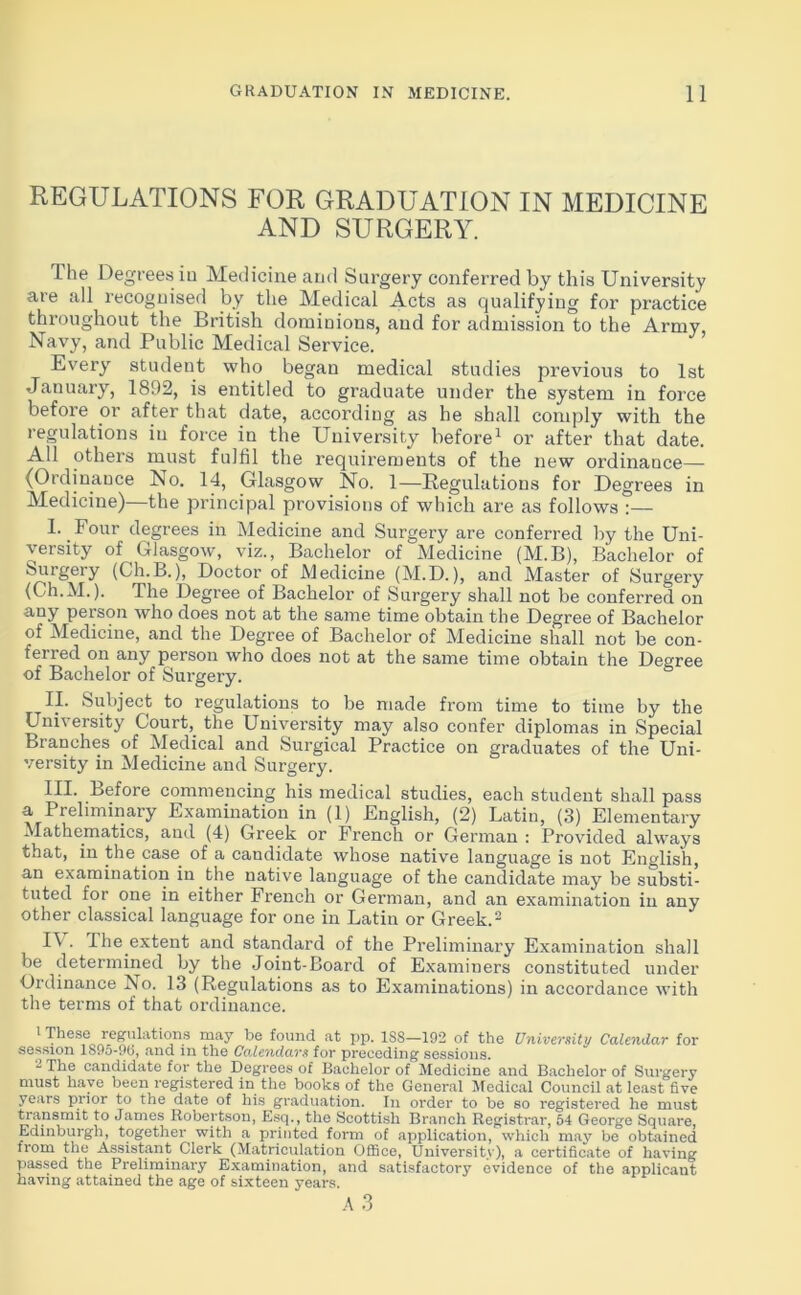 REGULATIONS FOR GRADUATION IN MEDICINE AND SURGERY. The Degrees in Medicine and Surgery conferred by this University are all recognised by the Medical Acts as qualifying for practice throughout the British dominions, and for admission to the Army, Navy, and Public Medical Service. Every student who began medical studies previous to 1st January, 1892, is entitled to graduate under the system in force before or after that date, according as he shall comply with the regulations iu force in the University before1 or after that date. All others must fulfil the requirements of the new ordinance— (Ordinance No. 14, Glasgow No. 1—Regulations for Degrees in Medicine)—the principal provisions of which are as follows :— T Pom’ degrees in Medicine and Surgery are conferred by the Uni- versity of Glasgow, viz., Bachelor of Medicine (M.B), Bachelor of Surgery (Gh.B.), Doctor of Medicine (M.D.), and Master of Surgery (Ch.M.). The Degree of Bachelor of Surgery shall not be conferred on any person who does not at the same time obtain the Degree of Bachelor of Medicine, and the Degree of Bachelor of Medicine shall not be con- ferred on any person who does not at the same time obtain the Degree of Bachelor of Surgery. II. Subject to regulations to be made from time to time by the University Court, the University may also confer diplomas in Special Branches of Medical and Surgical Practice on graduates of the Uni- versity in Medicine and Surgery. III. Before commencing his medical studies, each student shall pass a Preliminary Examination in (1) English, (2) Latin, (3) Elementary Mathematics, and (4) Greek or French or German : Provided always that, in the case of a candidate whose native language is not English, an examination in the native language of the candidate may be substi- tuted for one in either French or German, and an examination in any other classical language for one in Latin or Greek.2 U . The extent and standard of the Preliminary Examination shall be determined by the Joint-Board of Examiners constituted under Ordinance No. 13 (Regulations as to Examinations) in accordance with the terms of that ordinance. 1 These regulations may be found at pp. 1SS—192 of the University Calendar for session lS95-9(j, and in the Calendars for preceding sessions. 2 The candidate for the Degrees of Bachelor of Medicine and Bachelor of Surgery must have been registered in the books of the General Medical Council at least five years prior to the date of his graduation. In order to be so registered he must transmit to James Robertson, Esq., the Scottish Branch Registrar, 54 George Square, Edinburgh, together with a printed form of application, which may be obtained trom the Assistant Clerk (Matriculation Office, University), a certificate of having passed the Preliminary Examination, and satisfactory evidence of the applicant having attained the age of sixteen years. A3