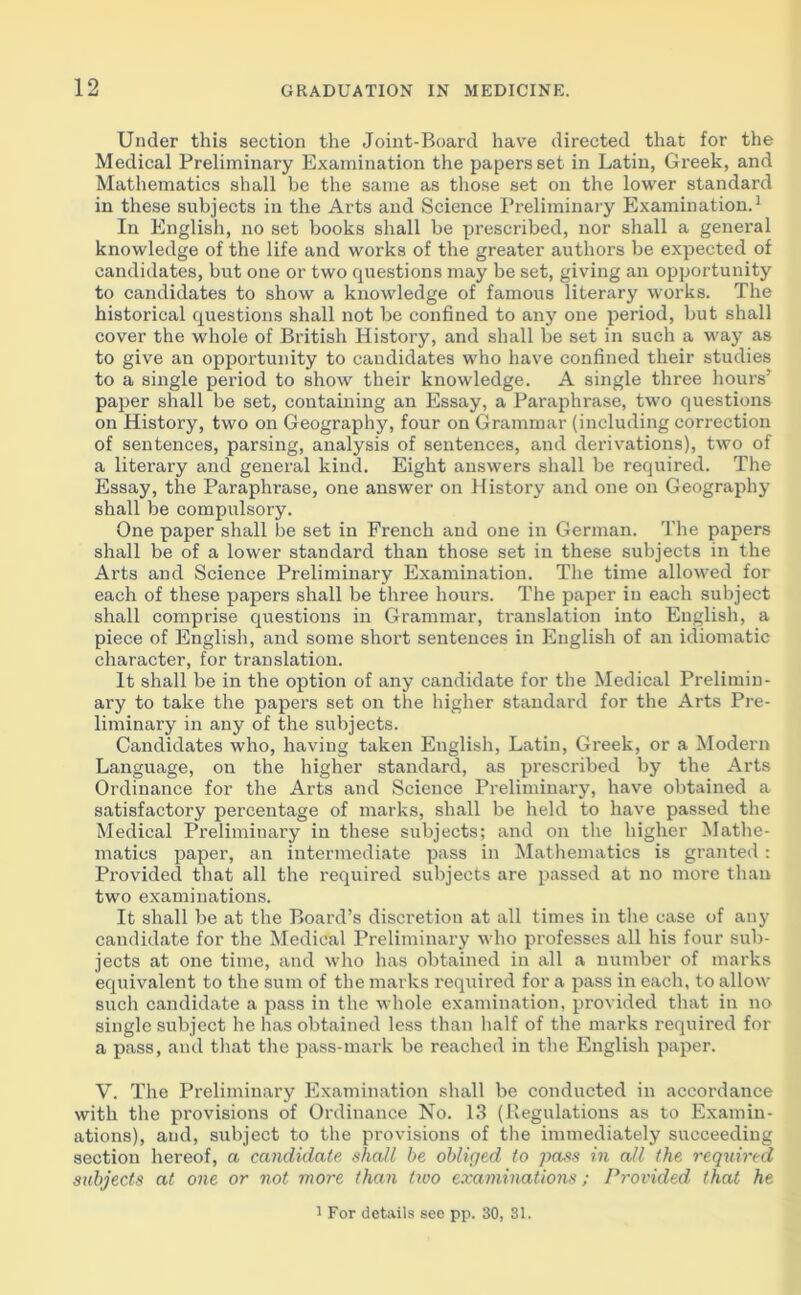 Under this section the Joint-Board have directed that for the Medical Preliminary Examination the papers set in Latin, Greek, and Mathematics shall be the same as those set on the lower standard in these subjects in the Arts and Science Preliminary Examination.1 In English, no set books shall be prescribed, nor shall a general knowledge of the life and works of the greater authors be expected of candidates, but one or two questions may be set, giving an opportunity to candidates to show a knowledge of famous literary works. The historical questions shall not be confined to any one period, but shall cover the whole of British History, and shall be set in such a way as to give an opportunity to candidates who have confined their studies to a single period to show their knowledge. A single three hours’ paper shall be set, containing an Essay, a Paraphrase, two questions on History, two on Geography, four on Grammar (including correction of sentences, parsing, analysis of sentences, and derivations), two of a literary and general kind. Eight answers shall be required. The Essay, the Paraphrase, one answer on History and one on Geography shall be compulsory. One paper shall be set in French and one in German. The papers shall be of a lower standard than those set in these subjects in the Arts and Science Preliminary Examination. The time allowed for each of these papers shall be three hours. The paper in each subject shall comprise questions in Grammar, translation into English, a piece of English, and some short sentences in English of an idiomatic character, for translation. It shall be in the option of any candidate for the Medical Prelimin- ary to take the papers set on the higher standard for the Arts Pre- liminary in any of the subjects. Candidates who, having taken English, Latin, Greek, or a Modern Language, on the higher standard, as prescribed by the Arts Ordinance for the Arts and Science Preliminary, have obtained a satisfactory percentage of marks, shall be held to have passed the Medical Preliminary in these subjects; and on the higher Mathe- matics paper, an intermediate pass in Mathematics is granted: Provided that all the required subjects are passed at no more than two examinations. It shall be at the Board’s discretion at all times in the case of any candidate for the Medical Preliminary who professes all his four sub- jects at one time, and who has obtained in all a number of marks equivalent to the sum of the marks required for a pass in each, to allow such candidate a pass in the whole examination, provided that in no single subject he has obtained less than half of the marks required for a pass, and that the pass-mark be reached in the English paper. V. The Preliminary Examination shall be conducted in accordance with the provisions of Ordinance No. 13 (Regulations as to Examin- ations), and, subject to the provisions of the immediately succeeding section hereof, a candidate shall be obliged to pass in all the required subjects at one or not more than two examinations; Provided that he 1 For details see pp. 30, 31.