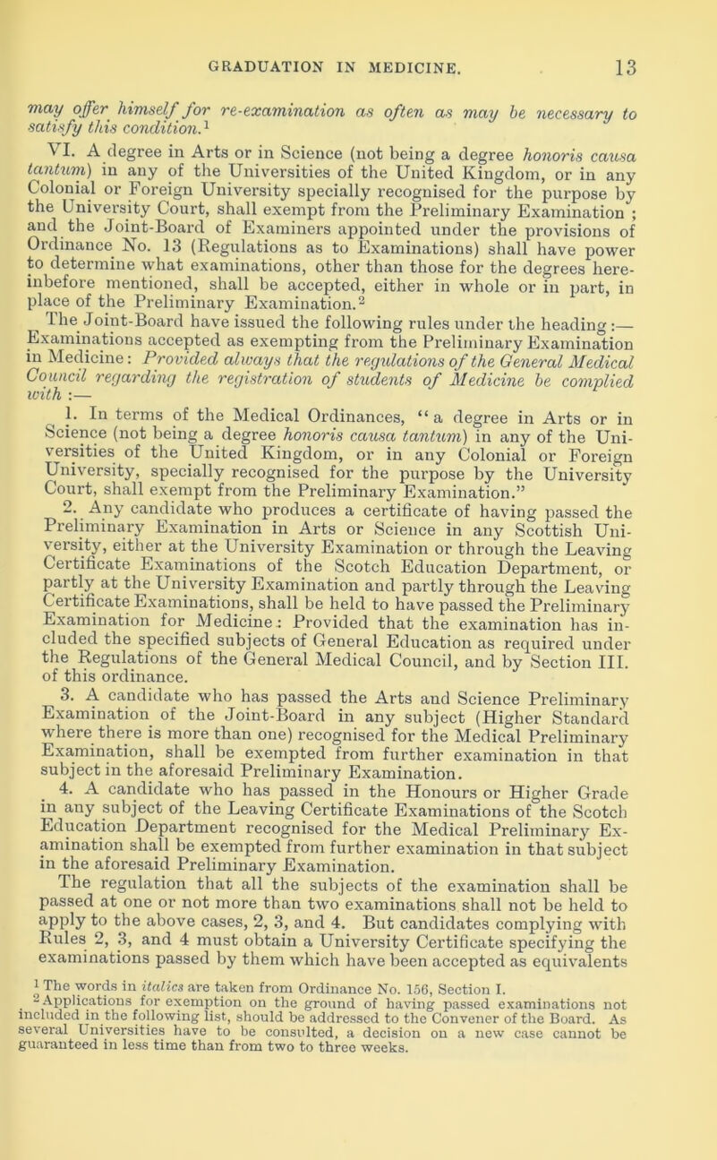 may offer, himself for re-examination as often as may be necessary to satisfy this condition.1 VI. A degree in Arts or in Science (not being a degree honoris causa tantum) in any of the Universities of the United Kingdom, or in any Colonial or Foreign University specially recognised for the purpose by the University Court, shall exempt from the Preliminary Examination ; and the Joint-Board of Examiners appointed under the provisions of Ordinance No. 13 (Regulations as to Examinations) shall have power to determine what examinations, other than those for the degrees here- inbefore mentioned, shall be accepted, either in whole or in part, in place of the Preliminary Examination.2 The Joint-Board have issued the following rules under the heading :— Examinations accepted as exempting from the Preliminary Examination in Medicine: Provided always that the regulations of the General Medical Council regarding the registration of students of Medicine be complied with :— 1. In terms of the Medical Ordinances, “a degree in Arts or in Science (not being a degree honoris causa tantum) in any of the Uni- versities of the United Kingdom, or in any Colonial or Foreign University, specially recognised for the purpose by the University Court, shall exempt from the Preliminary Examination.” 2. Any candidate who produces a certificate of having passed the Preliminary Examination in Arts or Science in any Scottish Uni- versity, either at the University Examination or through the Leaving Certificate Examinations of the Scotch Education Department, or partly at the University Examination and partly through the Leaving Certificate Examinations, shall be held to have passed the Preliminary Examination for Medicine.: Provided that the examination has in- cluded the specified subjects of General Education as required under the Regulations of the General Medical Council, and by Section III. of this ordinance. 3. A candidate who has passed the Arts and Science Preliminary Examination of the Joint-Board in any subject (Higher Standard where there is more than one) recognised for the Medical Preliminary Examination, shall be exempted from further examination in that subject in the aforesaid Preliminary Examination. 4. A candidate who has passed in the Honours or Higher Grade in any subject of the Leaving Certificate Examinations of the Scotch Education Department recognised for the Medical Preliminary Ex- amination shall be exempted from further examination in that subject in the aforesaid Preliminary Examination. The regulation that all the subjects of the examination shall be passed at one or not more than two examinations shall not be held to apply to the above cases, 2, 3, and 4. But candidates complying with Rules 2, 3, and 4 must obtain a University Certificate specifying the examinations passed by them which have been accepted as equivalents 1 The words in italics are taken from Ordinance No. 156, Section I. 2 Applications for exemption on the ground of having passed examinations not included in the following list, should be addressed to the Convener of the Board. As several Universities have to be consulted, a decision on a new case cannot be guaranteed in less time than from two to three weeks.