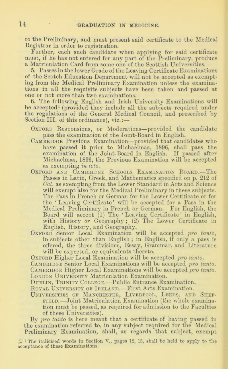to the Preliminary, and must present said certificate to the Medical Registrar in order to registration. Further, each such candidate when applying for said certificate must, if he has not entered for any part of the Preliminary, produce a Matriculation Card from some one of the Scottish Universities. 5. Passes in the lower Grade of the Leaving Certificate Examinations of the Scotch Education Department will not be accepted as exempt- ing from the Medical Preliminary Examination unless the examina- tions in all the requisite subjects have been taken and passed at one or not more than two examinations. 6. The following English and Irish University Examinations will be accepted1 (provided they include all the subjects required under the regulations of the General Medical Council, and prescribed by Section III. of this ordinance), viz.:— Oxford Responsions, or Moderations—provided the candidate pass the examination of the Joint-Board in English. Cambridge Previous Examination—provided that candidates who have passed it prior to Michaelmas, 1896, shall pass the examination of the Joint-Board in English. If passed after Michaelmas, 1896, the Previous Examination will be accepted as exempting in toto. Oxford and Cambridge Schools Examination Board.—The Passes in Latin, Greek, and Mathematics specified on p. 212 of Cal. as exempting from the Lower Standard in Arts and Science will exempt also for the Medical Preliminary in these subjects. The Pass in French or German for the Lower Certificate or for the ‘Leaving Certificate’ will be accepted for a Pass in the Medical Preliminary in French or German. For English, the Board will accept (1) The ‘Leaving Certificate’ in Euglish, with History or Geography; (2) The Lower Certificate in English, History, and Geography. Oxford Senior Local Examination will be accepted pro tanio, in subjects other than English ; in English, if only a pass is offered, the three divisions, Essay, Grammar, and Literature will be expected, or equivalents thereto. Oxford Higher Local Examination will be accepted pro tanto. Cambridge Senior Local Examinations will be accepted jiro tanto. Cambridge Higher Local Examinations will be accepted pro tanto. London University Matriculation Examination. Dublin, Trinity College.—Public Entrance Examination. Royal University of Ireland.—First Arts Examination. Universities of Manchester, Liverpool, Leeds, and Shef- field.—Joint Matriculation Examination (the whole examina- tion must be passed, as required for admission to the Faculties of these Universities). By pro tanto is here meant that a certificate of having passed in the examination referred to, in any subject required for the Medical Preliminary Examination, shall, as regards that subject, exempt 'J, iThe italicised words in Section V., pages 12, 13, shall be held to apply to the acceptance of these Examinations.