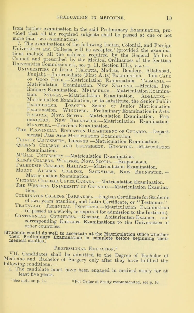 fiom further examination in the said Preliminary Examination, pro- \ ided that all the required subjects shall be passed at one or not more than two examinations. 7. The examinations of the following Indian, Colonial, and Foreign Universities and Colleges will be accepted1 (provided the examina- tions include all the subjects required by the General Medical Council and prescribed by the Medical Ordinances of the Scottish Universities Commissioners, see p. 11, Section III.), viz.: Universities of India (Calcutta, Madras, Bombay, Allahabad, Punjab).—Intermediate (First Arts) Examination. The Cape of Good Hope.—Matriculation Examination. Tasmania.— Matriculation Examination. New Zealand.—Medical Pre- liminary Examination. Melbourne.—Matriculation Examina- tion. ^ Sydney.—Matriculation Examination. Adelaide.— Matriculation Examination, or its substitute, the Senior Public Examination. Top.onto.—Senior or Junior Matriculation Examination. Winnipeg.—Preliminary Examination in Arts. Halifax, Nova Scotia.—Matriculation Examination. Fre- dericton, New Brunswick.—Matriculation Examination. Manitoba. —Previous Examination. The Provincial Education Department of Ontario.—Depart- mental Pass Arts Matriculation Examination. Trinity University, Toronto.—Matriculation Examination. Queen’s College and University, Kingston.—Matriculation Examination. M'Gill University.—Matriculation Examination. Kings College, Windsor, Nova Scotia.—Responsions. Dalhousie College, Halifax.—Matriculation Examination. Mount Allison College, Sackville, New Brunswick. — Matriculation Examination. Victoria College, Upper Canada.—Matriculation Examination. Ihe Western University of Ontario.—Matriculation Examina- tion. Godrington College (Barbados).—English Certificate for Students of two years’ standing, and Latin Certificate, or “Testamur.” Iransvaal Technical Institute.—Matriculation Examination (if passed as a whole, as required for admission to the Institute). Continental Countries.—German Abiturienten-Examen, and corresponding Entrance Examinations to the Universities of other countries. [SVv,l??tl>3.?uld d0 weJ,1 t0 ascertain at the Matriculation Office whether medicMstudie^^ ^■xamma^ion 1S complete before beginning their Professional Education.2 Vn; Candidates shall be admitted to the Degree of Bachelor of Medicine and Bachelor of Surgery only after they have fulfilled the following conditions:— 1. Ihe candidate must have been engaged in medical study for at least five years. 1 See note on p. 14. 2 For Order ot Study recommended, see p. 10.