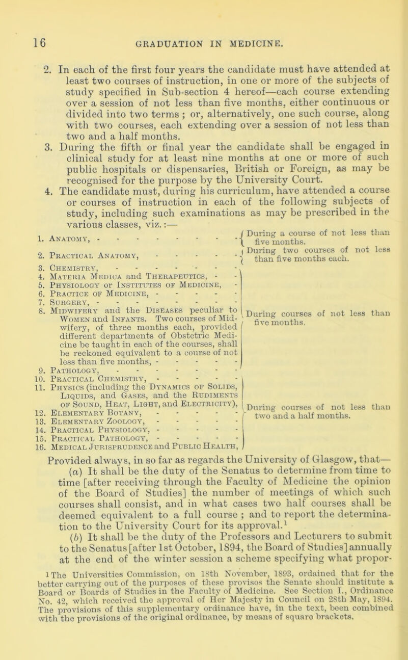 2. In each of the first four years the candidate must have attended at least two courses of instruction, in one or more of the subjects of study specified in Sub-section 4 hereof—each course extending over a session of not less than five months, either continuous or divided into two terms ; or, alternatively, one such course, along with two courses, each extending over a session of not less than two and a half months. 3. During the fifth or final year the candidate shall be engaged in clinical study for at least nine months at one or more of such public hospitals or dispensaries, British or Foreign, as may be recognised for the purpose by the University Court. 4. The candidate must, during his curriculum, have attended a course or courses of instruction in each of the following subjects of study, including such examinations as may be prescribed in the various classes, viz.:— 1. Anatomy, 2. Practical Anatomy, 3. Chemistry, 4. Materia Medica and Therapeutics, - 5. Physiology or Institutes of Medicine, 6. Practice of Medicine, 7. Surgery, 8. Midwifery and the Diseases peculiar to Women and Infants. Two courses of Mid- wifery, of three months each, provided different departments of Obstetric Medi- cine be taught in each of the courses, shall be reckoned equivalent to a course of not less than five months, 9. Pathology, 10. Practical Chemistry, 11. Physics (including the Dynamics of Solids, Liquids, and Gases, and the Rudiments of Sound, Heat, Light, and Electricity'), 12. Elementary Botany, 13. Elementary Zoology, 14. Practical Physiology', 15. Practical Pathology, 16. Medical Jurisprudence and Public Health, j During a course of not less than \ five months. I During two courses of not less \ than five months each. , During courses of not less than five months. ' During courses of not less than two and a half months. Provided always, in so far as regards the University of Glasgow, that— (a,) It shall be the duty of the Senatus to determine from time to time [after receiving through the Faculty of Medicine the opinion of the Board of Studies] the number of meetings of which such courses shall consist, and in what cases two half courses shall be deemed equivalent to a full course ; and to report the determina- tion to the University Court for its approY'al.1 (b) It shall be the duty of the Professors and Lecturers to submit to the Senatus [after 1 st October, 1S94, the Board of Studies] annually at the end of the winter session a scheme specifying what propor- l Tho Universities Commission, on 18th November, 1893, ordained that for the better carrying out of the purposes of these provisos the Senate should institute a Board or Boards of Studies in the Faculty of Medicine. See Section I., Ordinance No. 42, which received the approval of Her Majesty in Council on 28th May, 1894. The provisions of this supplementary ordinance have, in the text, been combined with the provisions of the original ordinance, by means of square brackets.