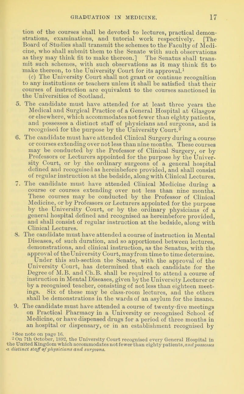 tion of the courses shall be devoted to lectures, practical demon- strations, examinations, and tutorial work respectively. [The Board of Studies shall transmit the schemes to the Faculty of Medi- cine, who shall submit them to the Senate with such observations as they may think fit to make thereon.] The Senatus shall trans- mit such schemes, with such observations as it may think fit to make thereon, to the University Court for its approval.1 (c) The University Court shall not grant or continue recognition to any institutions or teachers unless it shall be satisfied that their courses of instruction are equivalent to the courses sanctioned in the Universities of Scotland. 5. The candidate must have attended for at least three years the Medical and Surgical Practice of a General Hospital at Glasgow or elsewhere, which accommodates not fewer than eighty patients, and possesses a distinct staff of physicians and surgeons, and is recognised for the purpose by the University Court.2 6. The candidate must have attended Clinical Surgery during a course or courses extending over not less than nine months. These courses may be conducted by the Professor of Clinical Surgery, or by Professors or Lecturers appointed for the purpose by the Univer- sity Court, or by the ordinary surgeons of a general hospital defined and recognised as hereinbefore provided, and shall consist of regular instruction at the bedside, along with Clinical Lectures. 7. The candidate must have attended Clinical Medicine during a course or courses extending over not less than nine months. These courses may be conducted by the Professor of Clinical Medicine, or by Professors or Lecturers appointed for the purpose by the University Court, or by the ordinary physicians of a general hospital defined and recognised as hereinbefore provided, and shall consist of regular instruction at the bedside, along with Clinical Lectures. S. The candidate must have attended a course of instruction in Mental Diseases, of such duration, and so apportioned between lectures, demonstrations, and clinical instruction, as the Senatus, with the approval of theUniversity Court, mayfrom time to time determine. Under this sub-section the Senate, with the approval of the University Court, has determined that each candidate for the Degree of M.B. and Ch.B. shall be required to attend a course of instruction in Mental Diseases, given by the University Lecturer or by a recognised teacher, consisting of not less than eighteen meet- ings. Six of these may be class-room lectures, and the others shall be demonstrations in the wards of an asylum for the insane. 9. The candidate must have attended a course of twenty-five meetings on Practical Pharmacy in a University or recognised School of Medicine, or have dispensed drugs for a period of three months in an hospital or dispensary, or in an establishment recognised by 1 See note on page 16. - On 7th October, 1892, the University Court recognised every General Hospital in the United Kingdom which accommodates not fewer than eighty patients, and possesses ■a distinct staff of physicians and surgeons.