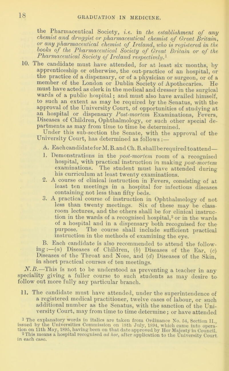 the Pharmaceutical Society, i. e. in the establishment of any chemist and druggist or pharmaceutical chemist of Great Britain, or any pharmaceutical chemist of Ireland, who is registered in the books of the Pharmaceutical Society of Great Britain or of the Pharmaceutical Society of Ireland respectively.1 10. i he candidate must have attended, for at least six months, by apprenticeship or otherwise, the out-practice of an hospital, or the practice of a dispensary, or of a physician or surgeon, or of a member of the London or Dublin Society of Apothecaries. He must have acted as clerk in the medical and dresser in the surgical wards of a public hospital; and must also have availed himself, to such an extent as may be required by the Senatus, with the approval of the University Court, of opportunities of studying at an hospital or dispensary Post-mortem Examinations, Fevers, Diseases of Children, Ophthalmology, or such other special de- partments as may from time to time be determined. Under this sub-section the Senate, with the approval of the University Court, has determined as follows :— A. Each candidate for M. B. and Ch. B. shall be required to attend— L Demonstrations in the post-mortem room of a recognised hospital, with practical instruction in making post-mortem examinations. The student must have attended during his curriculum at least twenty examinations. 2. A course of clinical instruction in Fevers, consisting of at least ten meetings in a hospital for infectious diseases containing not less than fifty beds. 3. A practical course of instruction in Ophthalmology of not less than twenty meetings. Six of these may be class- room lectures, and the others shall be for clinical instruc- tion in the wards of a recognised hospital,2 or in the wards of a hospital and in a dispensary both recognised for the purpose. The course shall include sufficient practical instruction in the methods of examining the eye. B. Each candidate is also recommended to attend the follow- ing :—(«.) Diseases of Children, (b) Diseases of the Ear, (c) Diseases of the Throat and Nose, and (d) Diseases of the Skin, in short practical courses of ten meetings. N.B.—This is not to be understood as preventing a teacher in any speciality giving a fuller course to such students as may desire to follow out more fully any particular branch. 11. The candidate must have attended, under the superintendence of a registered medical practitioner, twelve cases of labour, or such additional number as the Senatus, with the sanction of the Uni- versity Court, may from time to time determine; or have attended 1 The explanatory words in italics are taken from Ordinance No. 54, Section II., issued by the Universities Commission on 18th July, 1894, which canie into opera- tion on 11th May, 1895, having been on that date approved by Her Majesty in Council. 2 This means a hospital recognised ad hoc, after application to the University Court in each case.
