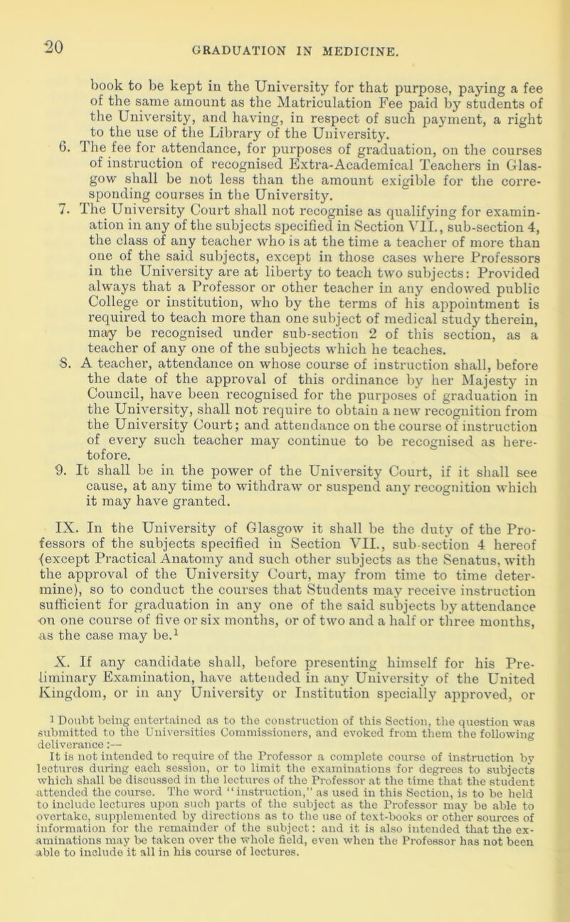 book to be kept in the University for that purpose, paying a fee of the same amount as the Matriculation Fee paid by students of the University, and having, in respect of such payment, a right to the use of the Library of the University. 6. The fee for attendance, for purposes of graduation, on the courses of instruction of recognised Extra-Academical Teachers in Glas- gow shall be not less than the amount exigible for the corre- sponding courses in the University. 7. The University Court shall not recognise as qualifying for examin- ation in any of the subjects specified in Section VII., sub-section 4, the class of any teacher who is at the time a teacher of more than one of the said subjects, except in those cases where Professors in the University are at liberty to teach two subjects: Provided always that a Professor or other teacher in any endowed public College or institution, who by the terms of his appointment is required to teach more than one subject of medical study therein, may be recognised under sub-section 2 of this section, as a teacher of any one of the subjects which he teaches. 8. A teacher, attendance on whose course of instruction shall, before the date of the approval of this ordinance by her Majesty in Council, have been recognised for the purposes of graduation in the University, shall not require to obtain anew recognition from the University Court; and attendance on the course of instruction of every such teacher may continue to be recognised as here- tofore. 9. It shall be in the power of the University Court, if it shall see cause, at any time to withdraw or suspend any recognition which it may have granted. IX. In the University of Glasgow it shall be the duty of the Pro- fessors of the subjects specified in Section VII., sub-section 4 hereof (except Practical Anatomy and such other subjects as the Senatus, with the approval of the University Court, may from time to time deter- mine), so to conduct the courses that Students may receive instruction sufficient for graduation in any one of the said subjects by attendance on one course of five or six months, or of two and a half or three months, as the case may be.1 X. If any candidate shall, before presenting himself for his Pre- liminary Examination, have attended in any University of the United Kingdom, or in any University or Institution specially approved, or 1 Doubt being entertained as to the construction of this Section, the question was submitted to the Universities Commissioners, and evoked from them the following deliverance:— It is not intended to require of the Professor a complete course of instruction by lectures during each session, or to limit the examinations for degrees to subjects which shall be discussed in the lectures of the Professor at the time that the student attended the course. The word “instruction,” as used in this Section, is to be held to include lectures upon such parts of the subject as the Professor may be able to overtake, supplemented by directions as to the use of text-books or other soui-ces of information for the remainder of the subject: and it is also intended that the ex- aminations may be taken over the whole field, even when the Professor has not been able to include it all in his course of lectures.