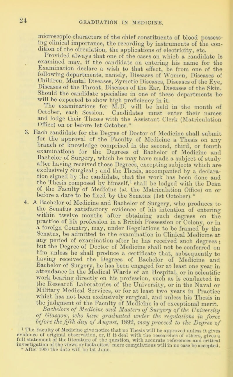 microscopic characters of the chief constituents of blood possess- ing clinical importance, the recording by instruments of the con- dition of the circulation, the applications of electricity, etc. Provided always that one of the cases on which a candidate is . examined may, if the candidate on entering his name for the Examination declare a wish to that effect, be from one of the following departments, namely, Diseases of Women, Diseases of Children, Mental Diseases, Zymotic Diseases, Diseases of the Eye, Diseases of the Throat, Diseases of the Ear, Diseases of the Skin. Should the candidate specialise in one of these departments ho will be expected to show high proficiency in it. ihe examinations for M.D. will be held in the month of October, each Session. Candidates must enter their names ami lodge their Theses with the Assistant Clerk (Matriculation Office) on or before 1st October.* 3. Each candidate for the Degree of Doctor of Medicine shall submit for the approval of the Faculty of Medicine a Thesis on any branch of knowledge comprised in the second, third, or fourth examinations for the Degrees of Bachelor of Medicine and Bachelor of Surgery, which he may have made a subject of study after having received those Degrees, excepting subjects which are exclusively Surgical ; and the Thesis, accompanied by a declara- tion signed by the candidate, that the work has been done and the Thesis composed by himself,1 shall be lodged with the Dean of the Faculty of Medicine (at the Matriculation Office) on or before a date to be fixed by the Seuatus (1st October).* 4. A Bachelor of Medicine and Bachelor of Surgery, who produces to the Senatus satisfactory evidence of his intention of entering within twelve months after obtaining such degrees on the practice of his profession in a British Possession or Colony, or in a foreign Country, may, under Regulations to be framed by the Senatus, be admitted to the examination in Clinical Medicine at any period of examination after he has received such degrees ; but the Degree of Doctor of Medicine shall not be conferred on him unless he shall produce a certificate that, subsequently to having received the Degrees of Bachelor of Medicine and Bachelor of Surgery, he has been engaged for at least one year in attendance in the Medical Wards of an Hospital, or in scientific work bearing directly on his profession, such as is conducted in the .Research Laboratories of the University, or in the Naval or Military Medical Services, or for at least two years in Practice which has not been exclusively surgical, and unless his Thesis in the judgment of the Faculty of Medicine is of exceptional merit. Bachelors of Medicine and Masters of Surgery of the University of Glasgorv, who have graduated under the regulations in force before the fifth day of August, 1892, may proceed to the Degree of 1 The Faculty of Medicine give notice that no Thesis will be approved unless it gives evidence of original observation, or, if it deal with the researches of others, gives a full statement of the literature of the question, with accurate references and critical investigation of the views or facts cited: mere compilations will in no case be accepted. * After 1906 the date will be 1st June.