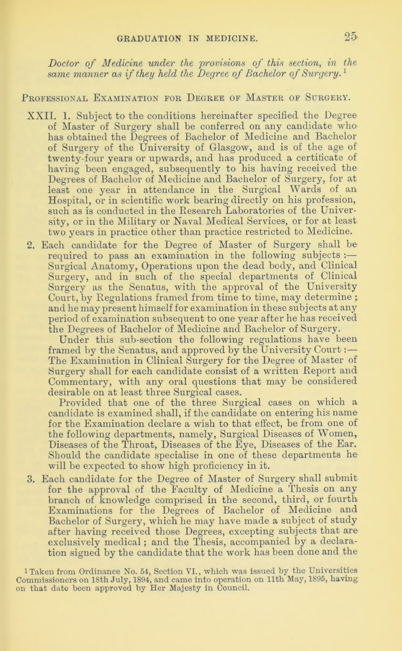 Doctor of Medicine under the provisions of this section, in the same manner as if they held the Degree of Bachelor of Surgery.1 Professional Examination for Degree of Master of Surgery. XXII. 1. Subject to the conditions hereinafter specified the Degree of Master of Surgery shall be conferred on any candidate who has obtained the Degrees of Bachelor of Medicine and Bachelor of Surgery of the University of Glasgow, and is of the age of twenty-four years or upwards, and has produced a certificate of having been engaged, subsequently to his having received the Degrees of Bachelor of Medicine and Bachelor of Surgery, for at least one year in attendance in the Surgical Wards of an Hospital, or in scientific work bearing directly on his profession, such as is conducted in the Research Laboratories of the Univer- sity, or in the Military or Naval Medical Services, or for at least two years in practice other than practice restricted to Medicine. 2. Each candidate for the Degree of Master of Surgery shall be required to pass an examination in the following subjects :— Surgical Anatomy, Operations upon the dead body, and Clinical Surgery, and in such of the special departments of Clinical Surgery as the Senatus, with the approval of the University Court, by Regulations framed from time to time, may determine ; and he may present himself for examination in these subjects at any period of examination subsequent to one year after he has received the Degrees of Bachelor of Medicine and Bachelor of Surgery. Under this sub-section the following regulations have been framed by the Senatus, and approved by the University Court:— The Examination in Clinical Surgery for the Degree of Master of Surgery shall for each candidate consist of a written Report and Commentary, with any oral questions that may be considered desirable on at least three Surgical cases. Provided that one of the three Surgical cases on which a candidate is examined shall, if the candidate on entering his name for the Examination declare a wish to that effect, be from one of the following departments, namely, Surgical Diseases of Women, Diseases of the Throat, Diseases of the Eye, Diseases of the Ear. Should the candidate specialise in one of these departments he will be expected to show high proficiency in it. 3. Each candidate for the Degree of Master of Surgery shall submit for the approval of the Faculty of Medicine a Thesis on any branch of knowledge comprised in the second, third, or fourth Examinations for the Degrees of Bachelor of Medicine and Bachelor of Surgery, which he may have made a subject of study after having received those Degrees, excepting subjects that are exclusively medical; and the Thesis, accompanied by a declara- tion signed by the candidate that the work has been done and the i Taken from Ordinance No. 54, Section VI., which was issued by the Universities Commissioners on 18th July, 1894, and came into operation on 11th May, 1895, having on that date been approved by Her Majesty in Council.