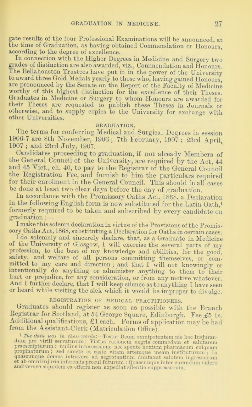 gate results of the four Professional Examinations will be announced, at the time of Graduation, as having obtained Commendation or Honours, according to the degree of excellence. In connection with the Higher Degrees in Medicine and Surgery two grades of distinction are also awarded, viz., Commendation and Honours. The Bellahouston Trustees have put it in the power of the University to award three Gold Medals yearly to those who, having gained Honours, are pronounced by the Senate on the Report of the Faculty of Medicine worthy of this highest distinction for the excellence of their Theses. Graduates in Medicine or Surgery to whom Honours are awarded for their Theses are requested to publish these Theses in Journals or otherwise, and to supply copies to the University for exchange with other Universities. GRADUATION. The terms for conferring Medical and Surgical Degrees in session 1906-7 are 8th November, 1906 ; 7th February, 1907 ; 23rd April, 1907 ; and 23rd July, 1907. Candidates proceeding to graduation, if not already Members of the General Council of the University, are required by the Act, 44 and 45 Viet., ch. 40, to pay to the Registrar of the General Council the Registration Fee, and furnish to him the particulars required for their enrolment in the General Council. This should in all cases be done at least two clear days before the day of graduation. In accordance with the Promissory Oaths Act, 1868, a Declaration in the following English form is now substituted for the Latin Oath,1 formerly required to be taken and subscribed by every candidate on graduation :— I make this solemn declaration in virtue of the Provisions of the Promis- sory Oaths Act, 1868, substituting a Declaration for Oaths in certain cases. I do solemnly and sincerely declare, that, as a Graduate in Medicine of the University of Glasgow, I will exercise the several parts of my profession, to the best of my knowledge and abilities, for the good, safety, and welfare of all persons committing themselves, or com- mitted to my care and direction; and that I will not knowingly or intentionally do anything or administer anything to them to their hurt or prejudice, for any consideration, or from any motive whatever. And I further declare, that I will keep silence as to anything I have seen or heard while visiting the sick which it would be improper to divulge. REGISTRATION OF MEDICAL PRACTITIONERS. Graduates should register as soon as possible with the Branch Registrar for Scotland, at 54 George Square, Edinburgh. Fee ,£5 Is. Additional qualifications, £1 each. Forms of application may be had from the Assistant-Clerk (Matriculation Office). 1 The Oath was in these words:—Testor Deum omnipotentem me hoc Iusjuran- dum pro virili servaturum ; Victus rationem aegris commodatn et salutarem praescripturum : nullius intercessione nee sponte noxium pharmacum cuiquam propinaturum ; sed sanete et caste vitam ai'temque mean) instituturum ; In quascunque domos intravero ad aegrotantium duntaxat salutem ingressurum et ab omni injuria inferenda procul futurum : Quaecunque inter curandum videro audiverove siquidem ea efferre non expediat silentio suppressurum.