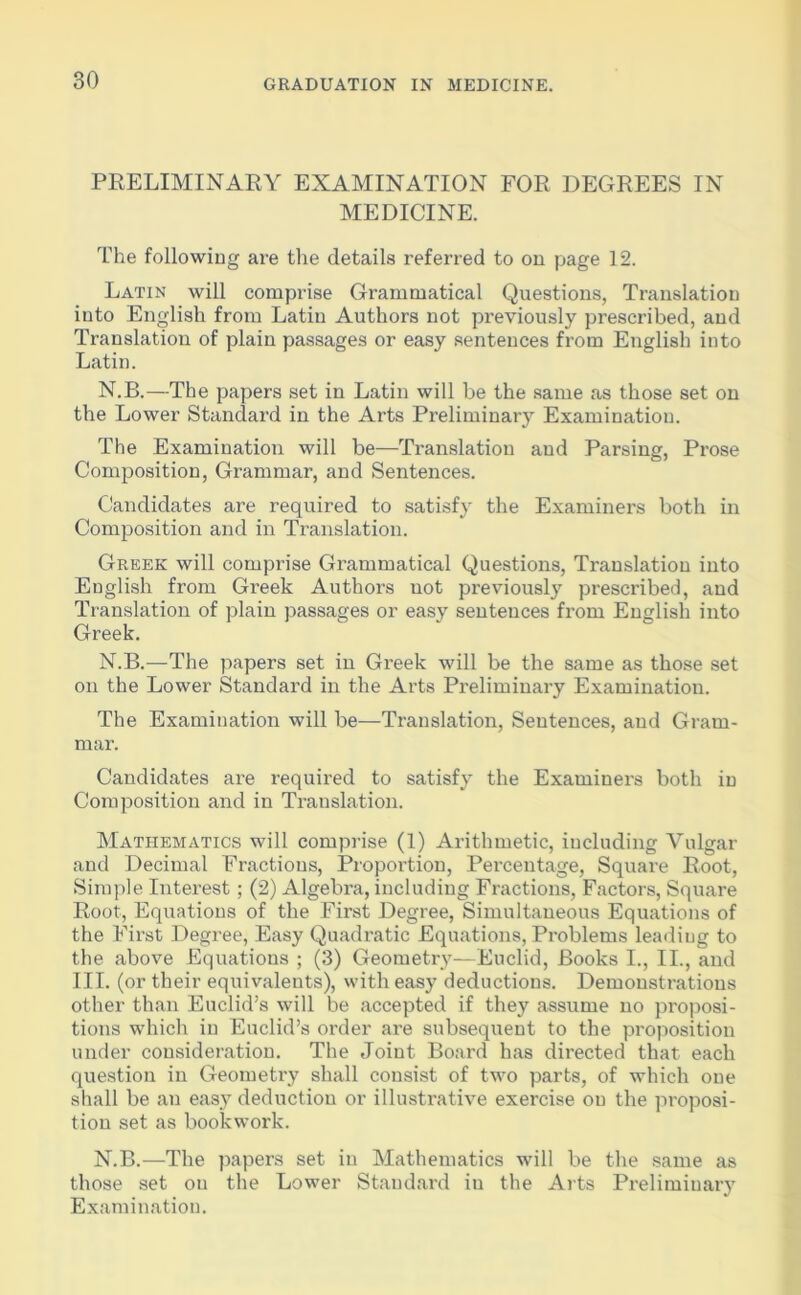 PRELIMINARY EXAMINATION FOR DEGREES IN MEDICINE. The following are the details referred to on page 12. Latin will comprise Grammatical Questions, Translation into English from Latin Authors not previously prescribed, and Translation of plain passages or easy sentences from English into Latin. N.B.—The papers set in Latin will be the same as those set on the Lower Standard in the Arts Preliminary Examination. The Examination will be—Translation and Parsing, Prose Composition, Grammar, and Sentences. Candidates are required to satisfy the Examiners both in Composition and in Translation. Greek will comprise Grammatical Questions, Translation into English from Greek Authors not previously prescribed, and Translation of plain passages or easy sentences from English into Greek. N.B.—The papers set in Greek will be the same as those set on the Lower Standard in the Arts Preliminary Examination. The Examination will be—Translation, Sentences, and Gram- mar. Candidates are required to satisfy the Examiners both in Composition and in Translation. Mathematics will comprise (1) Arithmetic, including Vulgar and Decimal Fractions, Proportion, Percentage, Square Root, Simple Interest ; (2) Algebra, including Fractions, Factors, Square Root, Equations of the First Degree, Simultaneous Equations of the First Degree, Easy Quadratic Equations, Problems leading to the above Equations ; (3) Geometry—Euclid, Books I., II., and III. (or their equivalents), with easy deductions. Demonstrations other than Euclid’s will be accepted if they assume no proposi- tions which in Euclid’s order are subsequent to the proposition under consideration. The Joint Board has directed that each question in Geometi’y shall consist of two parts, of which one shall be an easy deduction or illustrative exercise ou the proposi- tion set as bookwork. N.B.—The papers set in Mathematics will be the same as those set on the Lower Staudard iu the Arts Preliminary Examination.