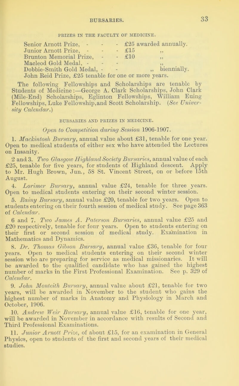BURSARIES. PRIZES IN THE FACULTY OF MEDICINE. Senior Arnott Prize, - Junior Arnott Prize, - Brunton Memorial Prize, Macleod Gold Medal, - Dobbie-Smith Gold Medal, - John Reid Prize, £25 tenable - £25 awarded annually. - £15 - £10 ,, biennially. v one or more years. The following Fellowships and Scholarships are tenable by Students of Medicine:—George A. Clark Scholarships, John Clark (Mile-End) Scholarships, Eglinton Fellowships, William Euing Fellowships, Luke Fellowship,and Scott Scholarship. (See Univer- sity Calendar.) BURSARIES AND PRIZES IN MEDICINE. Open to Competition during Session 1906-1907. I. Mackintosh Bursary, annual value about £31, tenable for one year. Open to medical students of either sex who have attended the Lectures on Insanity. 2 and 3. Two Glasgow Highland Society Bursaries, annual value of each £25, tenable for five years, for students of Highland descent. Apply to Mr. Hugh Brown, Jun., 58 St. Vincent Street, on or before 15th August. 4. Lorimer Bursary, annual value £24, tenable for three years. Open to medical students entering on their second winter session. 5. Rainy Bursary, annual value £20, tenable for two years. Open to students entering on their fourth session of medical study. See page 363 of Calendar. 6 and 7. Two James A. Paterson Bursaries, annual value £25 and £20 respectively, tenable for four years. Open to students entering on their first or second session of medical study. Examination in Mathematics and Dynamics. 8. Dr. Thomas Gibson Bursary, annual value £36, tenable for four years. Open to medical students entering on their second winter session who are preparing for service as medical missionaries. It will be awarded to the qualified candidate who has gained the highest number of marks in the First Professional Examination. See p. 329 of Calendar. 9. John Monteith Bursary, annual value about £21, tenable for two years, will be awarded in November to the student who gains the highest number of marks in Anatomy and Physiology in March and October, 1906. 10. Andrew Weir Bursary, annual value £16, tenable for one year, will be awarded in November in accordance with results of Second and Third Professional Examinations. II. Junior Arnott Prize, of about £15, for an examination in General Physics, open to students of the first and second years of their medical studies.