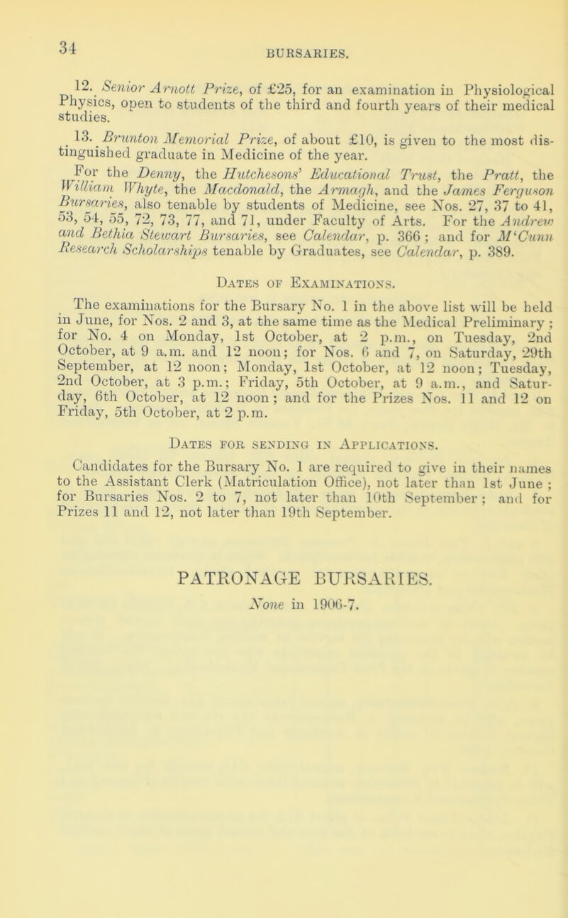 BURSARIES. 12.. Senior Amolt Prize, of £25, for an examination in Physiological Physics, open to students of the third and fourth years of their medical studies. 13. Brunton Memorial Prize, of about £10, is given to the most dis- tinguished graduate in Medicine of the year. For the Denny, the Hutchesons’ Educational Trust, the Pratt, the II i Ilia in Whyte, the Macdonald, the Armagh, and the James Ferguson Bursaries, also tenable by students of Medicine, see Nos. 27, 37 to 41, 53, 54, 55, 72, 73, 77, and 71, under Faculty of Arts. For the Andrev) and Bethia Stewart Bursaries, see Calendar, p. 366 ; and for M‘Cunn Research Scholarships tenable by Graduates, see Calendar, p. 389. Dates of Examinations. The examinations for the Bursary No. 1 in the above list will be held in June, for Nos. 2 and 3, at the same time as the Medical Preliminary ; for No. 4 on Monday, 1st October, at 2 p.m., on Tuesday, 2nd October, at 9 a.m. and 12 noon; for Nos. 6 and 7, on Saturday, 29th September, at 12 noon; Monday, 1st October, at 12 noon; Tuesday, 2nd October, at 3 p.m.; Friday, 5th October, at 9 a.m., and Satur- day, 6th October, at 12 noon; and for the Prizes Nos. 11 and 12 on Friday, 5th October, at 2 p.m. Dates for sending in Applications. Candidates for the Bursary No. 1 are required to give in their names to the Assistant Clerk (Matriculation Office), not later than 1st June ; for Bursaries Nos. 2 to 7, not later than 10th September ; and for Prizes 11 and 12, not later than 19th September. PATRONAGE BURSARIES. None in 1906-7.