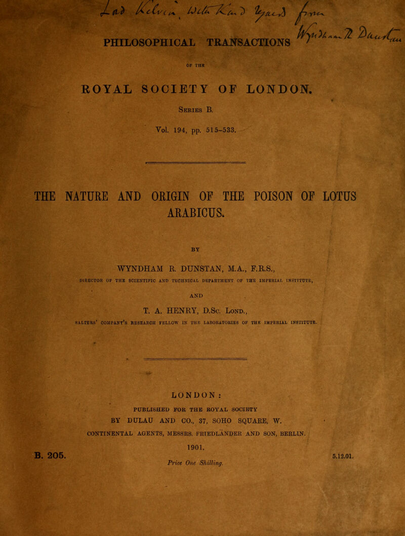 kyu^^Ti PHILOSOPHICAL TRANSACTIONS OF THE ROYAL SOCIETY OF LONDON. Series B. Vol. 194, pp. 515-533. THE NATURE AND ORIGIN OF THE POISON OP LOTUS ARABICUS. BY WYNDHAM R. DUNSTAN, M.A., F.R.S., DIRECTOR OF THE SCIENTIFIC AND TECHNICAL DEPARTMENT OF THE IMPERIAL INSTITUTE, AND T. A. HENRY, D.Sc. Lond., SALTERS’ COMPANY’S RESEARCH FELLOW IN THE LABORATORIES OF THE IMPERIAL INSTITUTE. LONDON: PUBLISHED FOR THE ROYAL SOCIETY BY DULAU AND CO., 37, SOHO SQUAEE, W. CONTINENTAL AGENTS, MESSRS. FRIEDLANDER AND SON, BERLIN. 1901. Price One Shilling. B. 205. 5.12.01.