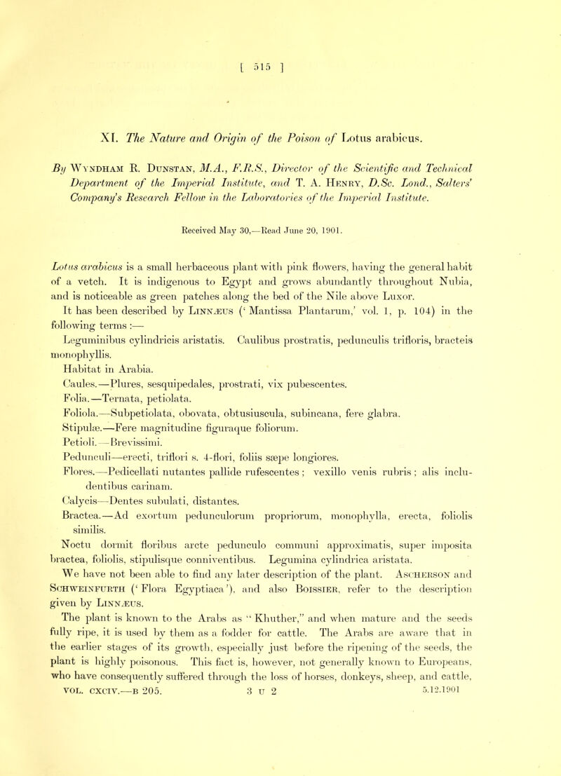 XI. The Nature and Origin of the Poison of Lotus arabicus. By Windham R Dunstan, M.A., F.R.S., Director of the Scientific and Technical Department of the Imperial Institute, and T. A. Henry, D.Sc. Lond., Salters' Company’s Research Fellow in the Laboratories of the Imperial Institute. Received May 30,—Read June 20, 1901. Lotas arabicus is a small herbaceous plant with pink flowers, having the general habit of a vetch. It is indigenous to Egypt and grows abundantly throughout Nubia, and is noticeable as green patches along the bed of the Nile above Luxor. It has been described by Linnaeus (‘ Mantissa Plantarum,’ vol. 1, p. 104) in the following terms :— Leguminibus cylindricis aristatis. Caulibus prostratis, pedunculis trifloris, bracteis monophyllis. Habitat in Arabia. Caules.—Plures, sesquipedales, prostrati, vix pubescentes. Folia.—Ternata, petiolata. Foliola.—Subpetiolata, obovata, obtusiuscula, subincana, fere glabra. Stipulse.—Fere magnitudine figuraque foliorum. Petioli. — Brevissimi. Pedunculi—erecti, triflori s. 4-flori, foliis ssepe longiores. Flores.—Pedicellati nutantes pallide rufescentes ; vexillo venis rubris ; alis inclu- dentibus carinam. Calycis—Dentes subulati, distantes. Bractea.—Ad exortum pedunculorum propriorum, monophylla, erecta, foliolis similis. Noctu dormit floribus arete pedunculo communi approximatis, super imposita bractea, foliolis, stipulisque conniventibus. Legumina cylindrica aristata. W e have not been able to find any later description of the plant. Ascherson and Schweinfurth (‘Flora Egyptiaca’), and also Boissier, refer to the description given by Linnaeus. The plant is known to the Arabs as “ Khuther,” and when mature and the seeds fully ripe, it is used by them as a fodder for cattle. The Arabs are aware that in the earlier stages of its growth, especially just before the ripening of the seeds, the plant is highly poisonous. This fact is, however, not generally known to Europeans, who have consequently suffered through the loss of horses, donkeys, sheep, and cattle, vol. cxciv.—b 205. 3 u 2 5.12.1901