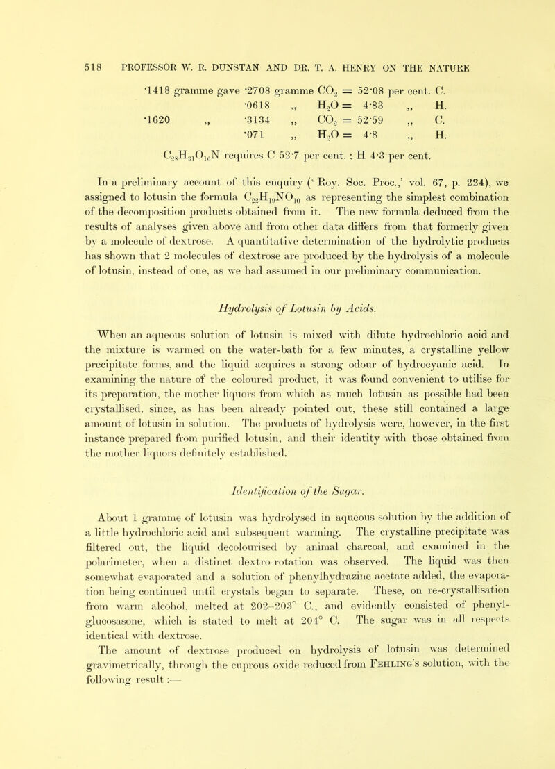 *1418 gramme gave *2708 gramme C02 = 52-08 per cent. C. *0618 , HaO = 4*83 H. •3134 CO, = 52-59 C. *071 , HoO = 4-8 5? H. C28H310lfiN requires C 527 per cent. ; H 4-3 per cent. In a preliminary account of this enquiry (‘ Roy. Soc. Proc.,’ vol. 67, p. 224), we assigned to lotusin the formula C22H19NO10 as representing the simplest combination of the decomposition products obtained from it. The new formula deduced from the results of analyses given above and from other data differs from that formerly given by a molecule of dextrose. A quantitative determination of the hydrolytic products has shown that 2 molecules of dextrose are produced by the hydrolysis of a molecule of lotusin, instead of one, as we had assumed in our preliminary communication. Hydrolysis of Lotusin by Acids. When an aqueous solution of lotusin is mixed with dilute hydrochloric acid and the mixture is warmed on the water-bath for a few minutes, a crystalline yellow precipitate forms, and the liquid acquires a strong odour of hydrocyanic acid. In examining the nature of the coloured product, it was found convenient to utilise for its preparation, the mother liquors from which as much lotusin as possible had been crystallised, since, as has been already pointed out, these still contained a large- amount of lotusin in solution. The products of hydrolysis were, however, in the first instance prepared from purified lotusin, and their identity with those obtained from the mother liquors definitely established. Identification of the Sugar. About 1 gramme of lotusin was hydrolysed in aqueous solution by the addition of a little hydrochloric acid and subsequent warming. The crystalline precipitate was filtered out, the liquid decolourised by animal charcoal, and examined in the polarimeter, when a distinct dextro-rotation was observed. The liquid was then somewhat evaporated and a solution of phenylhydrazine acetate added, the evapora- tion being continued until crystals began to separate. These, on re-crystallisation from warm alcohol, melted at 202-203° C., and evidently consisted of phenyl- glucosasone, which is stated to melt at 204° C. The sugar was in all respects identical with dextrose. The amount of dextrose produced on hydrolysis of lotusin was determined gravimetrically, through the cuprous oxide reduced from Fehling’s solution, with the following result:—