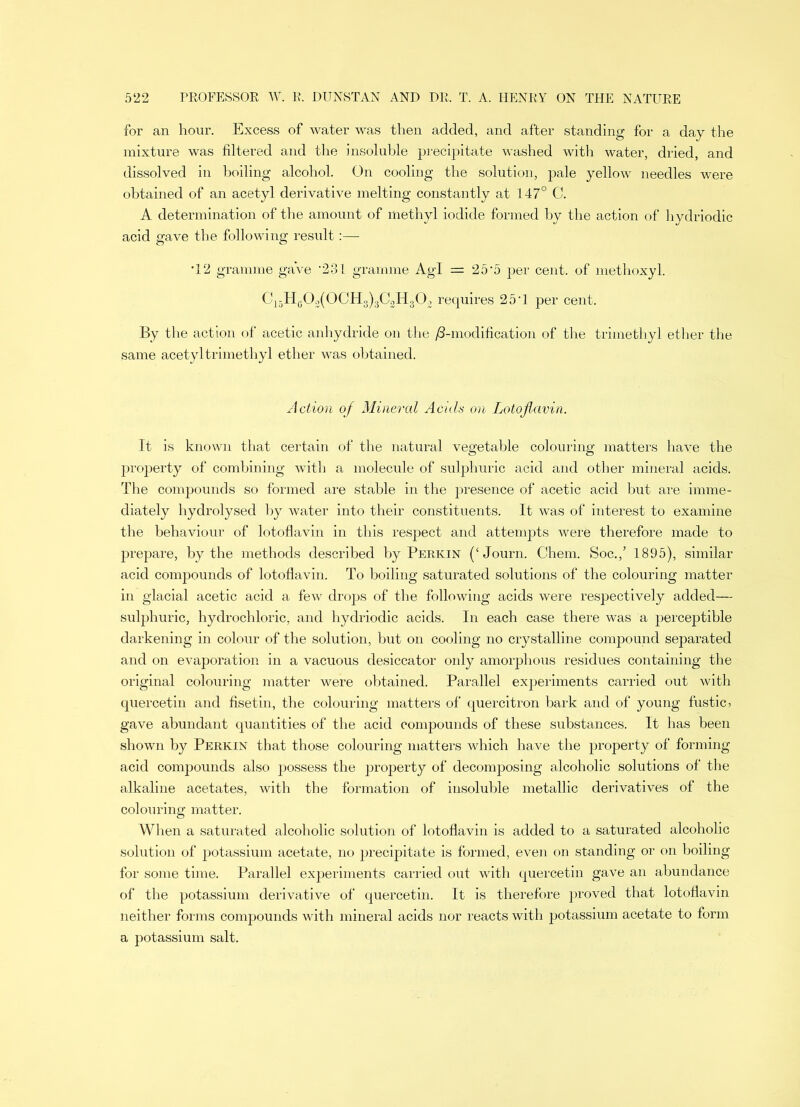 for an hour. Excess of water was then added, and after standing for a day the mixture was filtered and the insoluble precipitate washed with water, dried, and dissolved in boiling alcohol. On cooling the solution, pale yellow needles were obtained of an acetyl derivative melting constantly at 147° C. A determination of the amount of methyl iodide formed by the action of hydriodic acid gave the following result:—• •12 gramme ga’ve '231 gramme Agl = 25‘5 per cent, of methoxyl. C15Hg03(0CH3)3C3H30;, requires 25*1 per cent. By the action of acetic anhydride on the ^-modification of the trimethyl ether the same acetyl trimethyl ether was obtained. Action of Mineral Acids on Lotoflavin. It is known that certain of the natural vegetable colouring matters have the property of combining with a molecule of sulphuric acid and other mineral acids. The compounds so formed are stable in the presence of acetic acid but are imme- diately hydrolysed by water into their constituents. It was of interest to examine the behaviour of lotoflavin in this respect and attempts were therefore made to prepare, by the methods described by Perkin (‘Journ. Chem. Soc./ 1895), similar acid compounds of lotoflavin. To boiling saturated solutions of the colouring matter in glacial acetic acid a few drops of the following acids were respectively added— sulphuric, hydrochloric, and hydriodic acids. In each case there was a perceptible darkening in colour of the solution, but on cooling no crystalline compound separated and on evaporation in a vacuous desiccator only amorphous residues containing the original colouring matter were obtained. Parallel experiments carried out with quercetin and fisetin, the colouring matters of quercitron bark and of young fustic > gave abundant quantities of the acid compounds of these substances. It has been shown by Perkin that those colouring matters which have the property of forming acid compounds also possess the property of decomposing alcoholic solutions of the alkaline acetates, with the formation of insoluble metallic derivatives of the colouring matter. When a saturated alcoholic solution of lotoflavin is added to a saturated alcoholic solution of potassium acetate, no precipitate is formed, even on standing or on boiling for some time. Parallel experiments carried out with quercetin gave an abundance of the potassium derivative of quercetin. It is therefore proved that lotoflavin neither forms compounds with mineral acids nor reacts with potassium acetate to form a potassium salt.