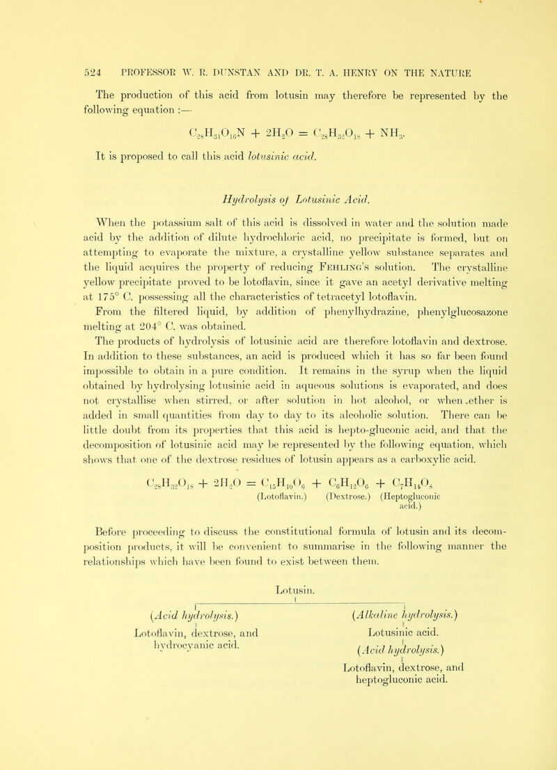 The production of this acid from lotusin may therefore be represented by the following equation :— c28h31o16n + 2H30 = 028H3301S + nh3. It is proposed to call this acid lotusinic acid. Hydrolysis oj Lotusinic Acid. When the potassium salt of this acid is dissolved in water and the solution made acid by the addition of dilute hydrochloric acid, no precipitate is formed, hut on attempting to evaporate the mixture, a crystalline yellow substance separates and the liquid acquires the property of reducing Fehling’s solution. The crystalline yellow precipitate proved to be lotoflavin, since it gave an acetyl derivative melting at 175° C. possessing all the characteristics of tetracetyl lotoflavin. From the filtered liquid, by addition of phenylhydrazine, phenylglucosazone melting at 204° C. was obtained. The products of hydrolysis of lotusinic acid are therefore lotoflavin and dextrose. In addition to these substances, an acid is produced which it has so far been found impossible to obtain in a pure condition. It remains in the syrup when the liquid obtained by hydrolysing lotusinic acid in aqueous solutions is evaporated, and does not crystallise when stirred, or after solution in hot alcohol, or when .ether is added in small quantities from day to day to its alcoholic solution. There can be little doubt from its properties that this acid is hepto-gluconic acid, and that the decomposition of lotusinic acid may be represented by the following equation, whicli shows that one of the dextrose residues of lotusin appears as a carboxylic acid. C'28H32018 + 2PLO = C15H10Og + CyiiaOg q_ C7H1408 (Lotoflavin.) (Dextrose.) (Heptogluconic acid.) Before proceeding to discuss the constitutional formula of lotusin and its decom- position products, it will be convenient to summarise in the following manner the relationships which have been found to exist between them. Lotusin. (Acid hydrolysis.) (Alkaline hydrolysis.) Lotoflavin, dextrose, and Lotusinic acid, hydrocyanic acid. hydrolysis.) Lotoflavin, dextrose, and heptogluconic acid.