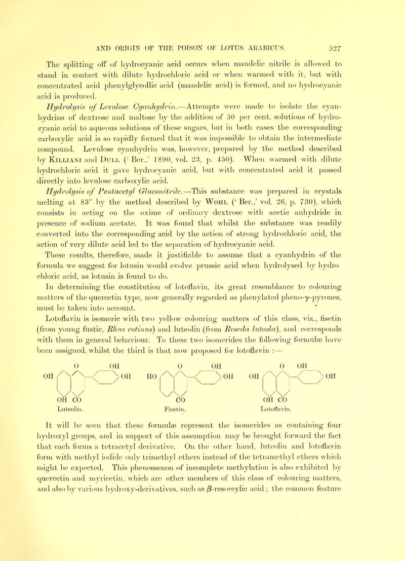 The splitting off of hydrocyanic acid occurs when mandelic nitrile is allowed to stand in contact with dilute hydrochloric acid or when warmed with it, hut with concentrated acid phenylglycollic acid (mandelic acid) is formed, and no hydrocyanic acid is produced. Hydrolysis of Levulose Cyanhydrin.—Attempts were made to isolate the cyan- hydrins of dextrose and maltose by the addition of 50 per cent, solutions of hydro- cyanic acid to aqueous solutions of these sugars, but in both cases the corresponding carboxylic acid is so rapidly formed that it was impossible to obtain the intermediate compound. Levulose cyanhydrin was, however, prepared by the method described by Killiani and Dull (‘ Ber.,’ 1890, vol. 23, p. 450). When warmed with dilute hydrochloric acid it gave hydrocyanic acid, but with concentrated acid it passed directly into levulose carboxylic acid. Hydrolysis of Pentacetyl Gluconitrile.—This substance was prepared in crystals melting at 83° by the method described by Wohl (‘ Ber.,’ vol. 26, p. 730), which consists in acting on the oxime of ordinary dextrose with acetic anhydride in presence of sodium acetate. It was found that whilst the substance was readily converted into the corresponding acid by the action of strong hydrochloric acid, the action of very dilute acid led to the separation of hydrocyanic acid. These results, therefore, made it justifiable to assume that a cyanhydrin of the formula we suggest for lotusin would evolve prussic acid when hydrolysed by hydro chloric acid, as lotusin is found to do. In determining the constitution of lotoflavin, its great resemblance to colouring matters of the quercetin type, now generally regarded as phenylated pheno-y-pyrones, must be taken into account. Lotoflavin is isomeric with two yellow colouring matters of this class, viz., fisetin (from young fustic, Rhus cotinus) and luteolin (from Reseda luteola), and corresponds with them in general behaviour. To these two isomerides the following formulae have been assigned, whilst the third is that now proposed for lotoflavin :— Luteolin. Fisetin. OH OH CO Lotoflavin. It will be seen that these formulae represent the isomerides as containing four hydroxyl groups, and in support of this assumption may be brought forward the fact that each forms a tetracetyl derivative. On the other hand, luteolin and lotoflavin form with methyl iodide only trimethyl ethers instead of the tetramethyl ethers which might be expected. This phenomenon of incomplete methylation is also exhibited by quercetin and myricetin, which are other members of this class of colouring matters, and also by various hydroxy-derivatives, such as /3-resorcylic acid ; the common feature