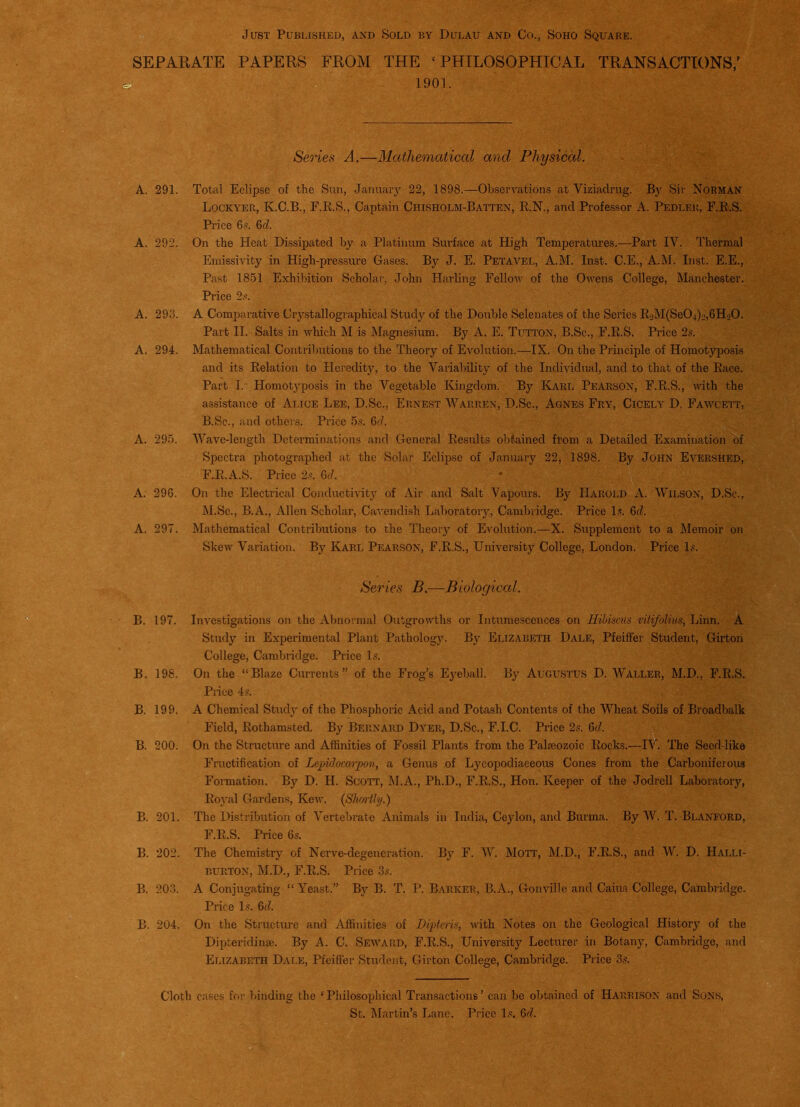 Just Published, and Sold by Dulau and Co., Soho Square. . SEPARATE PAPERS FROM THE ‘PHILOSOPHICAL TRANSACTIONS/ 1901. Series A.—Mathematical and Physical. Total Eclipse of the Sun, January 22, 1898.—Observations at Viziadrug. By Sir Norman Lockyer, K.C.B., F.R.S., Captain Chisholm-Batten, R.N., and Professor A. Pedler, F.R.S. Price 6s. 6d. On the Heat Dissipated by a Platinum Surface at High Temperatures.—Part IV. Thermal Emissivity in High-pressure Gases. By J. E. Petavel, A.M. Inst. C.E., A.M. Inst. E.E., Past 1851 Exhibition Scholar, John Harling Fellow of the Owens College, Manchester. Price 2s. A Comparative Crystallographical Study of the Double Selenates of the Series R2M(Se04)o,6HoO. Part II. Salts in which M is Magnesium. By A. E. Tutton, B.Sc., F.R.S. Price 2s. Mathematical Contributions to the Theory of Evolution.—IX. On the Principle of Homotyposis and its Relation to Heredity, to the Variability of the Individual, and to that of the Race. Part I. Homotyposis in the Vegetable Kingdom. By Karl Pearson, F.R.S., with the assistance of Alice Lee, D.Sc., Ernest Warren, D.Sc., Agnes Fry, Cicely D. Fawcett, B.Sc., and others. Price 5s. 6cl. Wave-length Determinations and General Results obtained from a Detailed Examination of Spectra photographed at the Solar Eclipse of January 22, 1898. By JOHN Evershed, FJEl.A.S. Price 2s. 6d. On the Electrical Conductivity of Air and Salt Vapours. By Harold A. Wilson, D.Sc., M.Sc., B.A., Allen Scholar, Cavendish Laboratory, Cambridge. Price Is. 6d. Mathematical Contributions to the Theory of Evolution.—-X. Supplement to a Memoir on Skew Variation. By Karl Pearson, F.R.S., University College, London. Price Is. Series B—-Biological. B. 197. Investigations on the Abnormal Outgrowths or Intumescences on Hibiscus vitifolius, Linn. A Study in Experimental Plant Pathology. By Elizabeth Dale, Pfeiffer Student, Girtoii College, Cambridge. Price Is. B. 198. On the “Blaze Currents” of the Frog’s Eyeball. By Augustus D. Waller, M.D.. F.R.S. Piice 4s. , : ^■ t ^ B. 199. A Chemical Study of the Phosphoric Acid and Potash Contents of the Wheat Soils of Broadbalk Field, Rothamsted. By Bernard Dyer, D.Sc., F.I.C. Price 2s. 6d. B. 200. On the Structure and Affinities of Fossil Plants from the Palaeozoic Rocks.—IV. The Seed-like Fructification of Lepulocarpon, a Genus of Lycopodiaceous Cones from the Carboniferous Formation. By D. H. Scott, M.A., Ph.D., F.R.S., Hon. Keeper of the Jodrell Laboratory, Royal Gardens, Kew. (Shortly.) B. 201. The Distribution of Vertebrate Animals in India, Ceylon, and Burma. By W. T. Blanford, F.R.S. Price 6s. B. 202. The Chemistry of Nerve-degeneration. By F. W. Mott, M.D., F.R.S., and W. D. Halli- burton, M.D., F.R.S. Price 3s. B. 203. A Conjugating “ Yeast.” By B. T. P. Barker, B.A., Gonville and Caius College, Cambridge. Price Is. 6cl. B. 204. On the Structure and Affinities of JDipteris, with Notes on the Geological History of the Dipteridinae. By A. C. Seward, F.R.S., University Lecturer in Botany, Cambridge, and Elizabeth Dale, Pfeiffer Student, Girton College, Cambridge. Price 3s. Cloth cases for binding the ‘Philosophical Transactions’ can be obtained of Harrison and Sons, St. Martin’s Lane. Price Is. 6d.