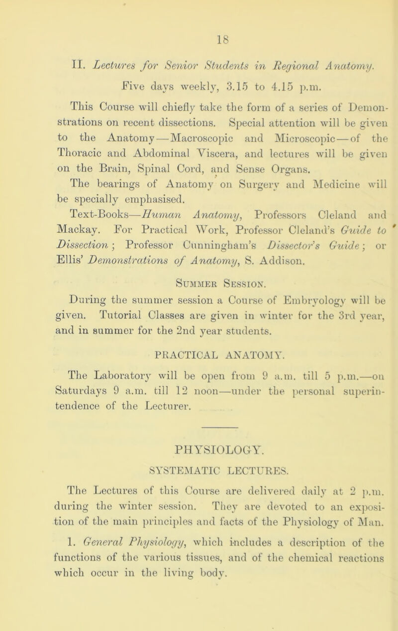 II. Lectures for Senior Students in Regional Anatomy. Five days weekly, 3.15 to 4.15 p.m. This Course will chiefly take the form of a series of Demon- strations on recent dissections. Special attention will be given to the Anatomy—Macroscopic and Microscopic—of the Thoracic and Abdominal Viscera, and lectures will be given on the Brain, Spinal Cord, and Sense Organs. The bearings of Anatomy on Surgery and Medicine will be specially emphasised. Text-Books—Human Anatomy, Professors Cleland and Mackay. For Practical Work, Professor Cleland’s Guide to * Dissection; Professor Cunningham’s Dissector's Guide; or Ellis’ Demonstrations of Anatomy, S. Addison. Summer Session. During the summer session a Course of Embryology will be given. Tutorial Classes are given in winter for the 3rd year, and in summer for the 2nd year students. PRACTICAL ANATOMY. The Laboratory will be open from 9 a.m. till 5 p.m.—on Saturdays 9 a.m. till 12 noon—under the personal superin- tendence of the Lecturer. PHYSIOLOGY. SYSTEMATIC LECTURES. The Lectures of this Course are delivered daily at 2 p.m. during the winter session. They are devoted to an exposi- tion of the main principles and facts of the Physiology of Man. 1. General Physiology, which includes a description of the functions of the various tissues, and of the chemical reactions which occur in the living body.