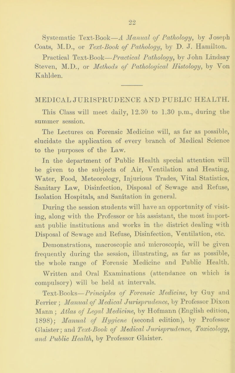 Systematic Text-Book—A Manual of Pathology, by Joseph Coats, M.D., or Text-Book of Pathology, by D. J. Hamilton. Practical Text-Book—IJractical Pathology, by John Lindsay Steven, M.D., or Methods of Pathological Plistology, by Von Kahlden. MEDICAL JURISPRUDENCE AND PUBLIC HEALTH. This Class will meet daily, 12.30 to 1.30 p.m., during the summer session. The Lectures on Forensic Medicine will, as far as possible, elucidate the application of every branch of Medical Science to the purposes of the Law. In the department of Public Health special attention will be given to the subjects of Air, Ventilation and Heating, Water, Food, Meteorology, Injurious Trades, Vital Statistics, Sanitary Law, Disinfection, Disposal of Sewage and Refuse, Isolation Hospitals, and Sanitation in general. During the session students will have an opportunity of visit- ing, along with the Professor or his assistant, the most import- ant public institutions and works in the district dealing with Disposal of Sewage and Refuse, Disinfection, Ventilation, etc. Demonstrations, macroscopic and microscopic, will be given frequently during the session, illustrating, as far as possible, the whole range of Forensic Medicine and Public Health. Written and Oral Examinations (attendance on which is compulsory) will be held at intervals. Text-Books—Principles of Forensic Medicine, by Guy and Ferrier; Manual of Medical Jurisprudence, by Professor Dixon Mann ; Atlas of Legal Medicine, by Hofmann (English edition, 1898); Manual of Hygiene (second edition), by Professor Glaister; and Text-Book of Medical Jurisprudence, Toxicology, and Public Health, by Professor Glaister.