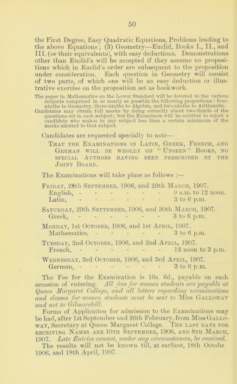the First Degree, Easy Quadratic Equations, Problems leadiug to the above Equations; (3) Geometiy—Euclid, Books I., II., and III. (or their equivalents), with easy deductions. Demonstrations other than Euclid’s will be accepted if they assume no proposi- tions which in Euclid’s order are subsequent to the proposition under consideration. Each question iu Geometry will consist of two parts, of which one 'will be an easy deduction or illus- trative exercise on the proposition set as bookwork. The paper in Mathematics on the Lower Standard will be devoted to the various subjects comprised in as nearly as possible the following proportions : four- ninths to Geometry, three-ninths to Algebra, and two-ninths to Arithmetic. Candidates may obtain full marks by doing correctly about two-thirds of the questions set in each subject; but the Examiners will be entitled to reject a candidate who makes in any subject less than a certain minimum of the marks allotted to that subject. Candidates are requested specially to note— That the Examinations in Latin, Greek, French, and German will be wholly on “ Unseen ” Books, no special Authors having been prescribed by the Joint Board. The Examinations will take place as follows :— Friday, 28th September, 1906, and 29th March, 1907. English, - 9 a.m. to 12 noon. Latin, 3 to 6 p.m. Saturday, 29th September, 1906, and 30th March, 1907. Greek, 3 to 6 p.m. Monday, 1st October, 1906, and 1st April, 1907. Mathematics, - - - - - 3 to 6 p.m. Tuesday', 2nd October, 1906, and 2nd April, 1907. French, 12 noon to 3 p.m. Wednesday', 3rd October, 1906, and 3rd April, 1907. German, - - - - - - 3 to 6 p.m. The Fee for the Examination is 10s. 6d., payable on each occasion of entering. All fees for women students are payable at Queen Margaret College, and all letters regarding examinations and classes for women students must be sent to Miss Galloway and not to Gilmorehill. Forms of Application for admission to the Examinations may be had, after 1st September and 26th February, from Miss Gallo- way', Secretary at Queen Margaret College. The last day's for receiving Names are IOtii September, 1906, and 8tii March, 1907. Late Entries cannot, under any circumstances, be received. The results will not be known till, at earliest, 18th Octobe 1906, and 18th April, 1907.