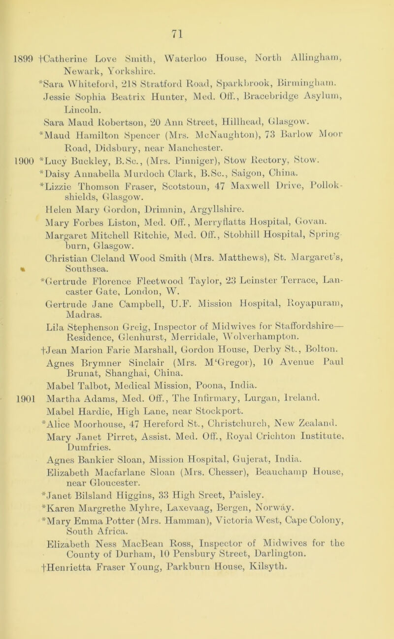 1899 fCatherine Love Smith, Waterloo House, North Allinghairi, Newark, Yorkshire. •Sara Whiteford, 218 Stratford Road, Sparkbrook, Birmingham. Jessie Sophia Beatrix Hunter, Med. Off., Bracebridge Asylum, Lincoln. Sara Maud Robertson, 20 Ann Street, Hillhead, Glasgow'. *Maud Hamilton Spencer (Mrs. McNaughton), 73 Barlow Moor Road, Didsbury, near Manchester. 1900 *Luey Buckley, B.Sc., (Mrs. Pinniger), Stow Rectory, Stow. * Daisy Annabella Murdoch Clark, B.Sc., Saigon, China. •Lizzie Thomson Fraser, Scotstoun, 47 Maxwell Drive, Pollok- shields, Glasgow. Helen Mary Gordon, Drimnin, Argyllshire. Mary Forbes Liston, Med. Off'., Merryflatts Hospital, Govan. Margaret Mitchell Ritchie, Med. Off., Stobhill Hospital, Spring burn, Glasgow'. Christian Cleland Wood Smith (Mrs. Matthews), St. Margaret’s, • Southsea. *Gertrude Florence Fleetwood Taylor, 23 Leinster Terrace, Lan- caster Gate, London, W. Gertrude Jane Campbell, U.F. Mission Hospital, Iloyapuram, Madras. Lila Stephenson Greig, Inspector of Midwives for Staffordshire— Residence, Glenhurst, Merridale, Wolverhampton, fjean Marion Farie Marshall, Gordon House, Derby St., Bolton. Agnes Brymner Sinclair (Mrs. M‘Gregor), 10 Avenue Paul Brunat, Shanghai, China. Mabel Talbot, Medical Mission, Poona, India. 1901 Martha Adams, Med. Off., The Infirmary, Lurgan, Ireland. Mabel Hardie, High Lane, near Stockport. •Alice Moorhouse, 47 Hereford St., Christchurch, New Zealand. Mary Janet Pirret, Assist. Med. Off., Royal Crichton Institute, Dumfries. Agnes Bankier Sloan, Mission Hospital, Gujerat, India. Elizabeth Macfarlane Sloan (Mrs. Chesser), Beauchamp House, near Gloucester. •Janet Biisland Higgins, 33 High Sreet, Paisley. *Karen Margrethe Myhre, Laxevaag, Bergen, Norway. •Mary Emma Potter (Mrs. Ilamman), Victoria West, Cape Colony, South Africa. Elizabeth Ness MacBean Ross, Inspector of Midwives for the County of Durham, 10 Pensbury Street, Darlington. -(•Henrietta Fraser Young, Parkburn House, Kilsyth.