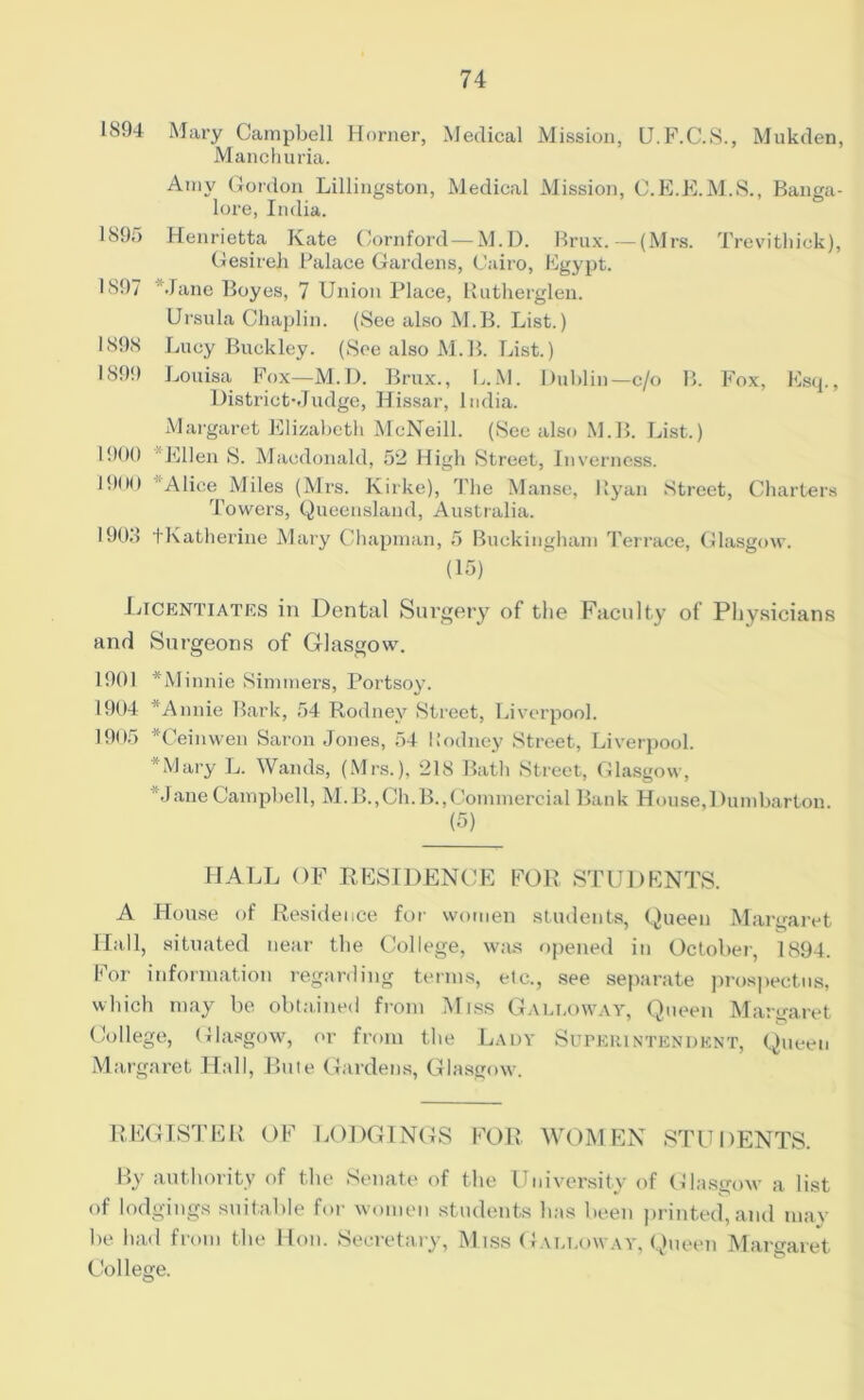 1804 Mary Campbell Horner, Medical Mission, U.F.C.S., Mukden, Manchuria. Amy Gordon Lillingston, Medical Mission, C.E.E.M.S., Banga- lore, India. 1895 Henrietta Kate Cornford—M.D. Brux. —(Mrs. Trevithick), Gesireh Palace Gardens, Cairo, Egypt. 1897 Jane Boyes, 7 Union Place, Rutherglen. Ursula Chaplin. (See also M.B. List.) 1898 Lucy Buckley. (See also M.B. List.) 1899 Louisa Fox—M.D. Brux., L.M. Dublin—c/o B. Fox, Esq., District*Judge, Hissar, India. Margaret Elizabeth McNeill. (See also M.B. List.) 1900 ‘Ellen S. Macdonald, 52 High Street, Inverness. *900 Alice Miles (Mrs. Kirke), The Manse, Ryan Street, Charters Towers, Queensland, Australia. 190J tKatherine Mary Chapman, 5 Buckingham Terrace, Glasgow. (15) Licentiates in Dental Surgery of the Faculty of Physicians and Surgeons of Glasgow. 1901 *Minnie Simmers, Portsoy. 1904 *Annie Bark, 54 Rodney Street, Liverpool. 1905 Ceinwen Saron Jones, 54 Rodney Street, Liverpool. *Mary L. Wands, (Mrs.), 218 Bath Street, Glasgow, Jane Campbell, M.B.,Ch.B.,Commercial Bank House,Dumbarton (5) HALL OF RESIDENCE FOR STUDENTS. A House of Residence for women students, Queen Margaret Hall, situated near the College, was opened in October, 1894. For information regarding terms, etc., see separate prospectus, which may be obtained from Miss Galloway, Queen Margaret College, Glasgow, or from the Lady Superintendent, Queen Margaret Hall, Bute Gardens, Glasgow. REGISTER OF LODGINGS FOR. WOMEN STUDENTS. By authority of the Senate of the University of Glasgow a list of lodgings suitable for women students has been printed, and may be had from the Hon. Secretary, Miss Galloway, Queen Margaret College.