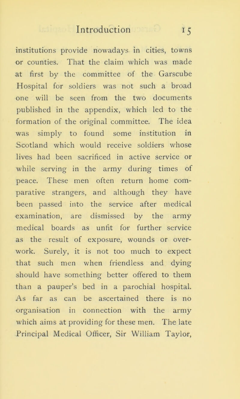 institutions provide nowadays in cities, towns or counties. That the claim which was made at first by the committee of the Garscube Hospital for soldiers was not such a broad one will be seen from the two documents published in the appendix, which led to the formation of the original committee. The idea was simply to found some institution in Scotland which would receive soldiers whose lives had been sacrificed in active service or while serving in the army during times of peace. These men often return home com- parative strangers, and although they have been passed into the service after medical examination, are dismissed by the army medical boards as unfit for further service as the result of exposure, wounds or over- work. Surely, it is not too much to expect that such men when friendless and dying should have something better offered to them than a pauper’s bed in a parochial hospital. As far as can be ascertained there is no organisation in connection with the army which aims at providing for these men. The late Principal Medical Officer, Sir William Taylor,