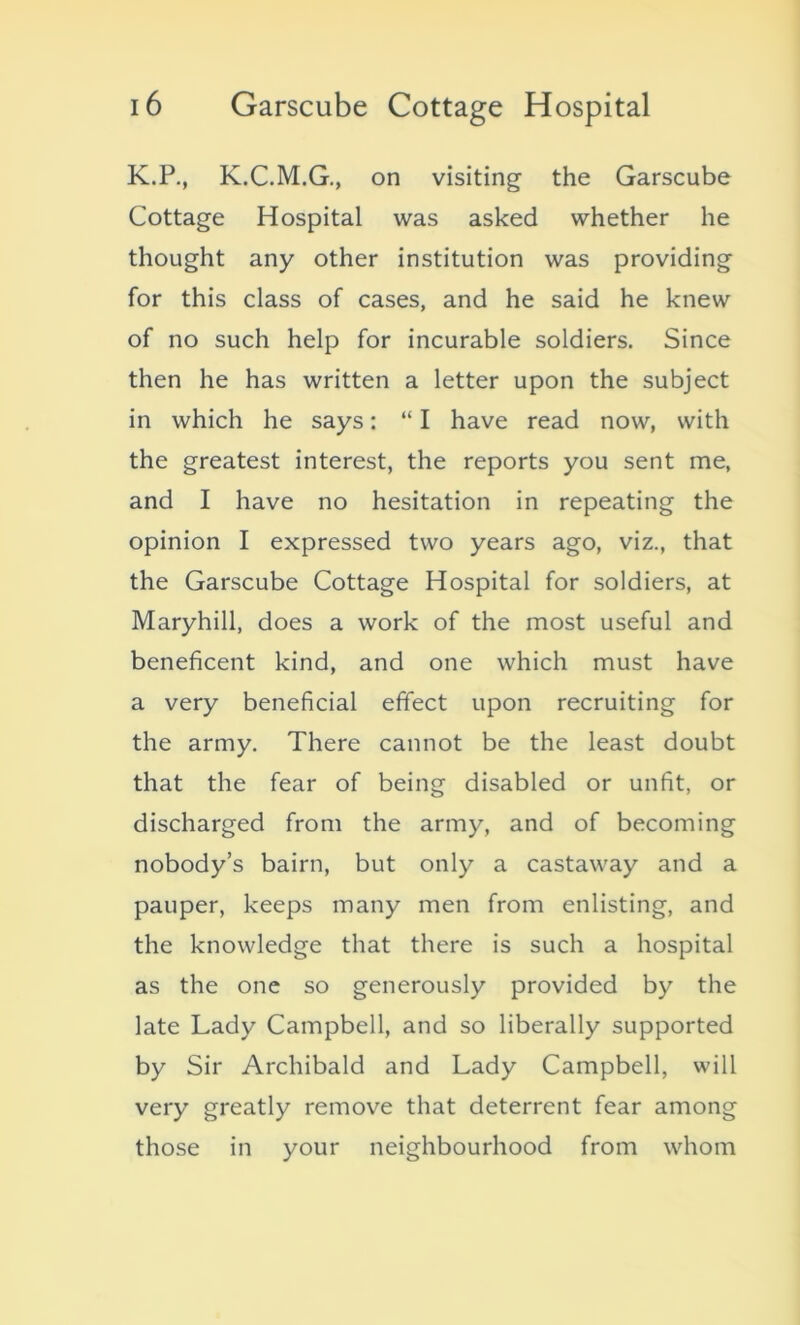 K.P., K.C.M.G., on visiting the Garscube Cottage Hospital was asked whether he thought any other institution was providing for this class of cases, and he said he knew of no such help for incurable soldiers. Since then he has written a letter upon the subject in which he says: “ I have read now, with the greatest interest, the reports you sent me, and I have no hesitation in repeating the opinion I expressed two years ago, viz., that the Garscube Cottage Hospital for soldiers, at Maryhill, does a work of the most useful and beneficent kind, and one which must have a very beneficial effect upon recruiting for the army. There cannot be the least doubt that the fear of being disabled or unfit, or discharged from the army, and of becoming nobody’s bairn, but only a castaway and a pauper, keeps many men from enlisting, and the knowledge that there is such a hospital as the one so generously provided by the late Lady Campbell, and so liberally supported by Sir Archibald and Lady Campbell, will very greatly remove that deterrent fear among those in your neighbourhood from whom