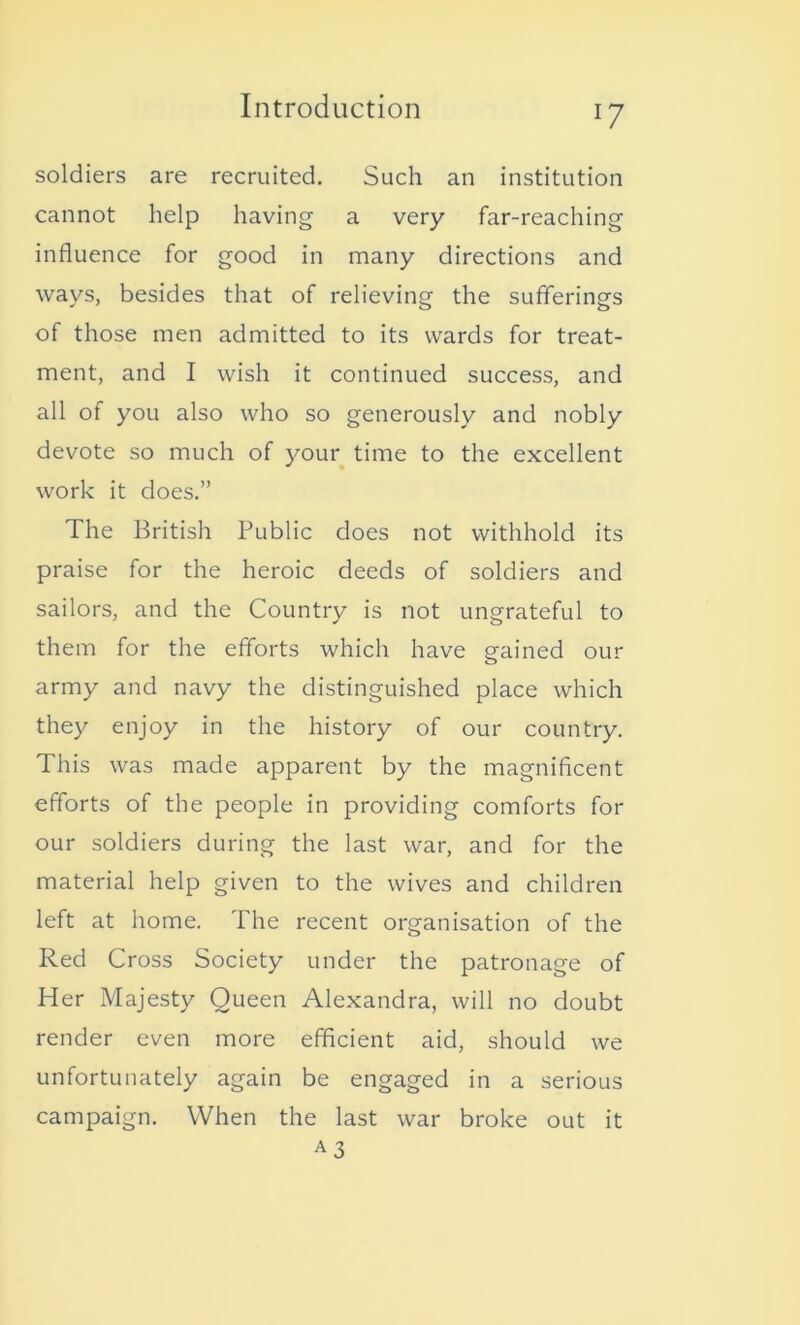 !7 soldiers are recruited. Such an institution cannot help having a very far-reaching influence for good in many directions and ways, besides that of relieving the sufferings of those men admitted to its wards for treat- ment, and I wish it continued success, and all of you also who so generously and nobly devote so much of your time to the excellent work it does.” The British Public does not withhold its praise for the heroic deeds of soldiers and sailors, and the Country is not ungrateful to them for the efforts which have gained our army and navy the distinguished place which they enjoy in the history of our country. This was made apparent by the magnificent efforts of the people in providing comforts for our soldiers during the last war, and for the material help given to the wives and children left at home. The recent organisation of the Red Cross Society under the patronage of Her Majesty Queen Alexandra, will no doubt render even more efficient aid, should we unfortunately again be engaged in a serious campaign. When the last war broke out it A3