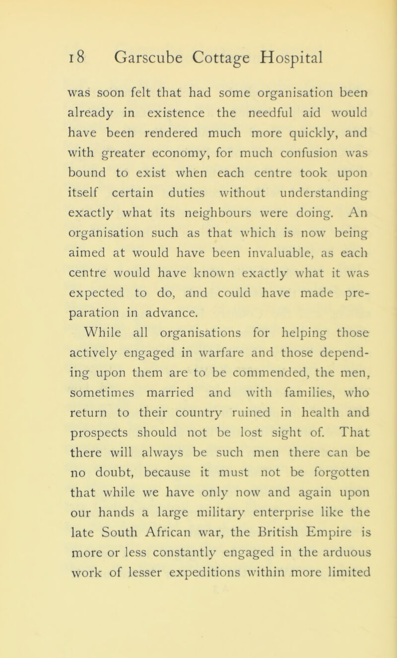 was soon felt that had some organisation been already in existence the needful aid would have been rendered much more quickly, and with greater economy, for much confusion was bound to exist when each centre took upon itself certain duties without understanding exactly what its neighbours were doing. An organisation such as that which is now being aimed at would have been invaluable, as each centre would have known exactly what it was expected to do, and could have made pre- paration in advance. While all organisations for helping those actively engaged in warfare and those depend- ing upon them are to be commended, the men, sometimes married and with families, who return to their country ruined in health and prospects should not be lost sight of. That there will always be such men there can be no doubt, because it must not be forgotten that while we have only now and again upon our hands a large military enterprise like the late South African war, the British Empire is more or less constantly engaged in the arduous work of lesser expeditions within more limited