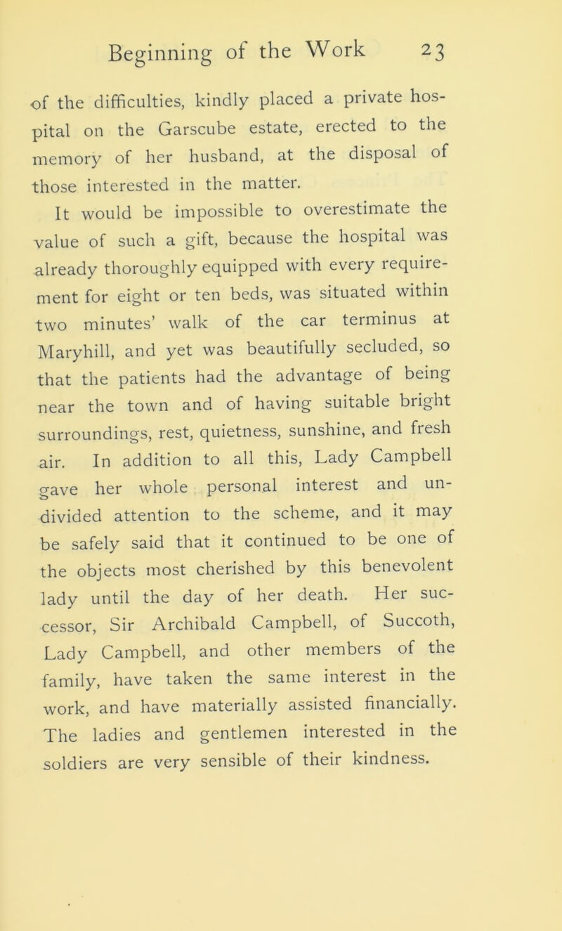 of the difficulties, kindly placed a private hos- pital on the Garscube estate, erected to the memory of her husband, at the disposal of those interested in the matter. It would be impossible to overestimate the value of such a gift, because the hospital was already thoroughly equipped with every require- ment for eight or ten beds, was situated within two minutes’ walk of the car terminus at Maryhill, and yet was beautifully secluded, so that the patients had the advantage of being near the town and of having suitable bright surroundings, rest, quietness, sunshine, and fiesh air. In addition to all this, Lady Campbell CTave her whole personal interest and un- divided attention to the scheme, and it may be safely said that it continued to be one of the objects most cherished by this benevolent lady until the day of her death. Her suc- cessor, Sir Archibald Campbell, of Succoth, Lady Campbell, and other members of the family, have taken the same interest in the work, and have materially assisted financially. The ladies and gentlemen interested in the soldiers are very sensible of their kindness.