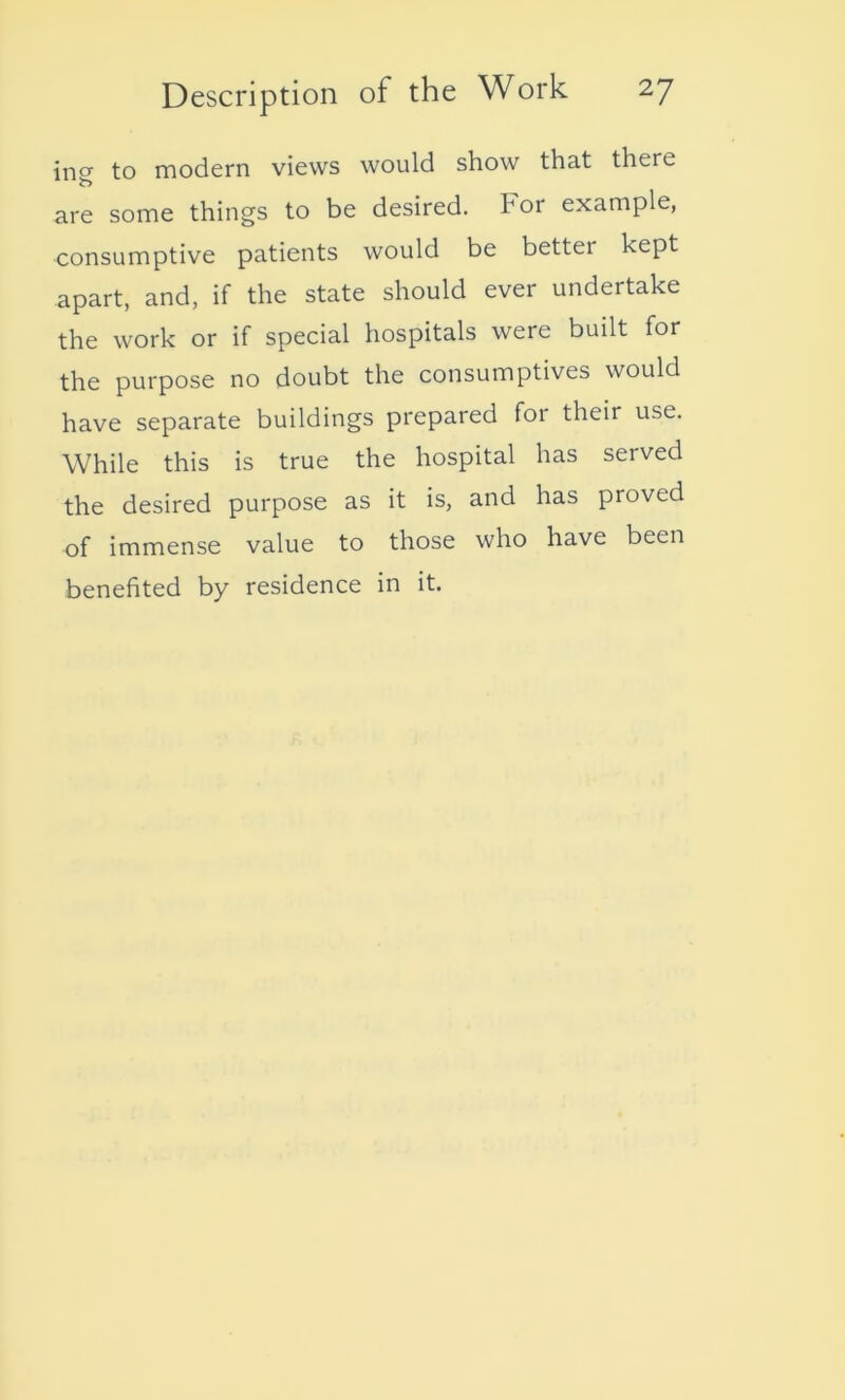 incr to modern views would show that there are some things to be desired. For example, consumptive patients would be better kept apart, and, if the state should ever undertake the work or if special hospitals were built for the purpose no doubt the consumptives would have separate buildings prepared foi their use. While this is true the hospital has served the desired purpose as it is, and has proved of immense value to those who have been benefited by residence in it.