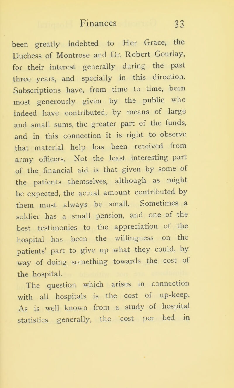 been greatly indebted to Her Grace, the Duchess of Montrose and Dr. Robert Gourlay, for their interest generally during the past three years, and specially in this direction. Subscriptions have, from time to time, been most generously given by the public who indeed have contributed, by means of large and small sums, the greater part of the funds, and in this connection it is right to observe that material help has been received from army officers. Not the least interesting part of the financial aid is that given by some of the patients themselves, although as might be expected, the actual amount contributed by them must always be small. Sometimes a soldier has a small pension, and one of the best testimonies to the appreciation of the hospital has been the willingness on the patients’ part to give up what they could, by way of doing something towards the cost of the hospital. The question which arises in connection with all hospitals is the cost of up-keep. As is well known from a study of hospital statistics generally, the cost per bed in