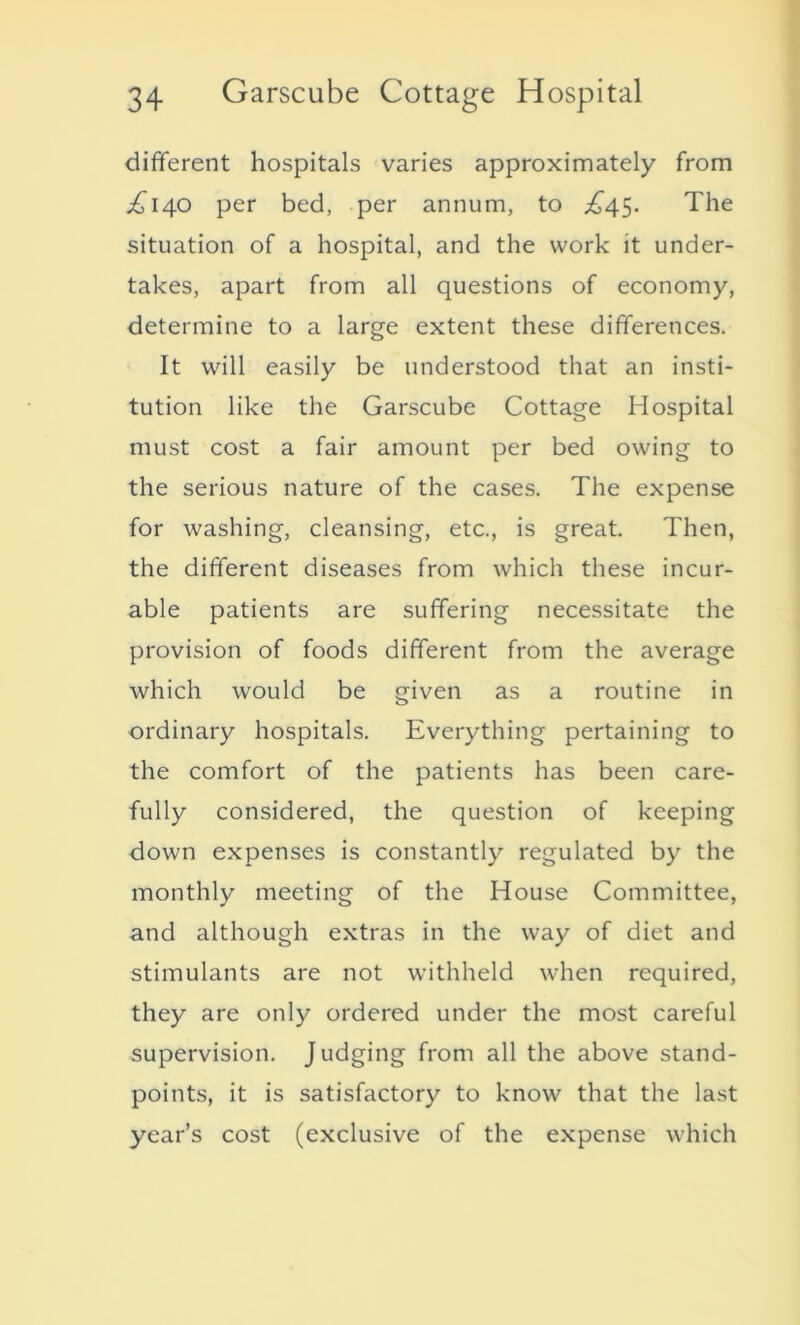 different hospitals varies approximately from .£140 per bed, per annum, to £45. The situation of a hospital, and the work it under- takes, apart from all questions of economy, determine to a large extent these differences. It will easily be understood that an insti- tution like the Garscube Cottage Hospital must cost a fair amount per bed owing to the serious nature of the cases. The expense for washing, cleansing, etc., is great. Then, the different diseases from which these incur- able patients are suffering necessitate the provision of foods different from the average which would be given as a routine in ordinary hospitals. Everything pertaining to the comfort of the patients has been care- fully considered, the question of keeping down expenses is constantly regulated by the monthly meeting of the House Committee, and although extras in the way of diet and stimulants are not withheld when required, they are only ordered under the most careful supervision. J udging from all the above stand- points, it is satisfactory to know that the last year’s cost (exclusive of the expense which