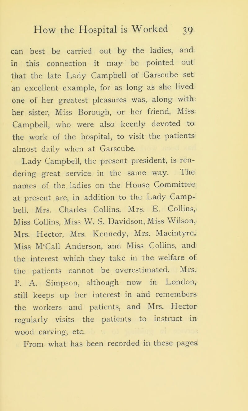 can best be carried out by the ladies, and in this connection it may be pointed out that the late Lady Campbell of Garscube set an excellent example, for as long as she lived one of her greatest pleasures was, along with her sister, Miss Borough, or her friend, Miss Campbell, who were also keenly devoted to the work of the hospital, to visit the patients almost daily when at Garscube. Lady Campbell, the present president, is ren- dering great service in the same way. T he names of the ladies on the House Committee at present are, in addition to the Lady Camp- bell, Mrs. Charles Collins, Mrs. E. Collins, Miss Collins, Miss W. S. Davidson, Miss Wilson, Mrs. Hector, Mrs. Kennedy, Mrs. Macintyre, Miss M‘Call Anderson, and Miss Collins, and the interest which they take in the welfare of the patients cannot be overestimated. Mrs. P. A. Simpson, although now in London, still keeps up her interest in and remembers the workers and patients, and Mrs. Hector regularly visits the patients to instruct in wood carving, etc. From what has been recorded in these pages
