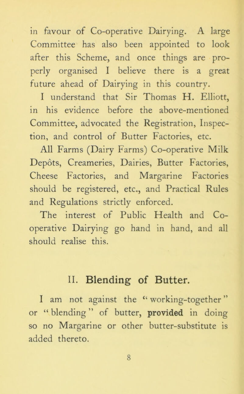 in favour of Co-operative Dairying. A large Committee has also been appointed to look after this Scheme, and once things are pro- perly organised I believe there is a great future ahead of Dairying in this country. I understand that Sir Thomas H. Elliott, in his evidence before the above-mentioned Committee, advocated the Registration, Inspec- tion, and control of Butter Factories, etc. All Farms (Dairy Farms) Co-operative Milk Depots, Creameries, Dairies, Butter Factories, Cheese Factories, and Margarine Factories should be registered, etc., and Practical Rules and Regulations strictly enforced. The interest of Public Health and Co- operative Dairying go hand in hand, and all should realise this. II. Blending of Butter. I am not against the “ working-together ” or “ blending ” of butter, provided in doing so no Margarine or other butter-substitute is added thereto.