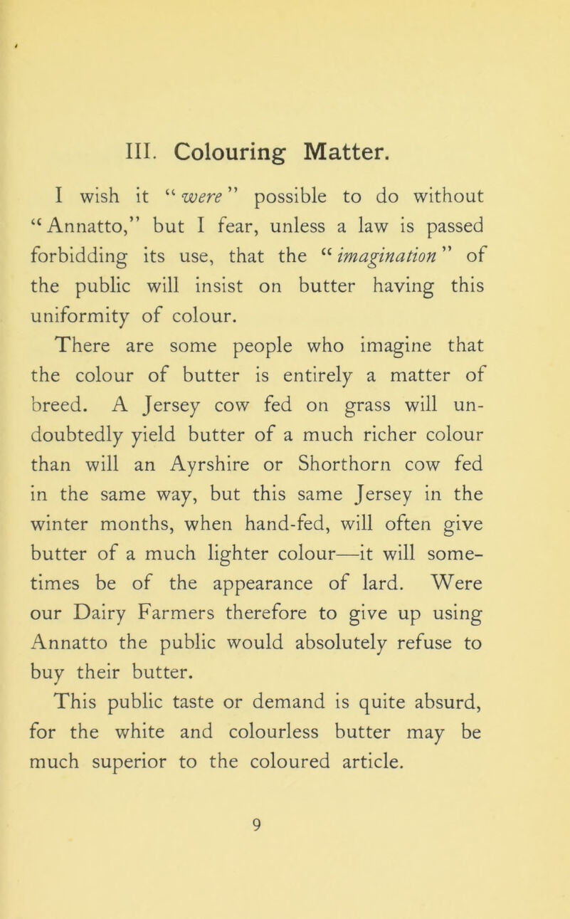 III. Colouring Matter. I wish it “ were ” possible to do without “Annatto,” but I fear, unless a law is passed forbidding its use, that the “ imagination ” of the public will insist on butter having this uniformity of colour. There are some people who imagine that the colour of butter is entirely a matter of breed. A Jersey cow fed on grass will un- doubtedly yield butter of a much richer colour than will an Ayrshire or Shorthorn cow fed in the same way, but this same Jersey in the winter months, when hand-fed, will often give butter of a much lighter colour—it will some- times be of the appearance of lard. Were our Dairy Farmers therefore to give up using Annatto the public would absolutely refuse to buy their butter. This public taste or demand is quite absurd, for the white and colourless butter may be much superior to the coloured article.