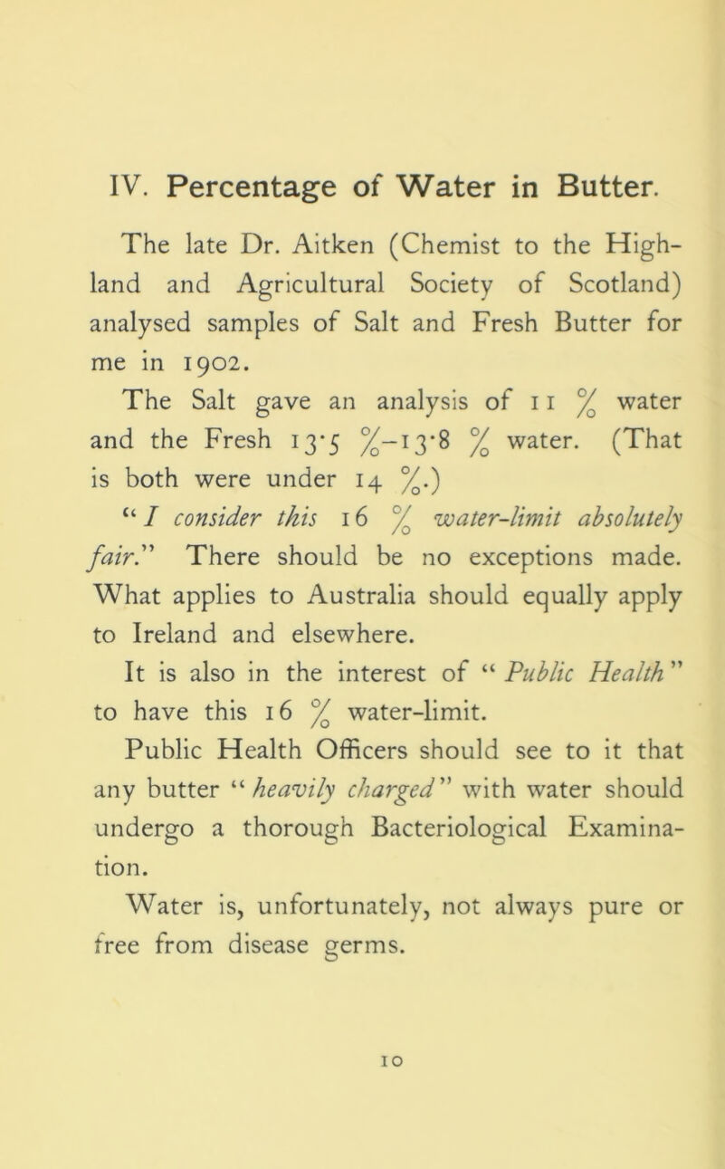 The late Dr. Aitken (Chemist to the High- land and Agricultural Society of Scotland) analysed samples of Salt and Fresh Butter for me in 1902. The Salt gave an analysis of 11 % water and the Fresh 13*5 %—13*8 % water. (That is both were under 14 %.) “ I consider this 16 % water-limit absolutely fairy There should be no exceptions made. What applies to Australia should equally apply to Ireland and elsewhere. It is also in the interest of “ Public Health ” to have this 16 % water-limit. Public Health Officers should see to it that any butter “ heavily charged” with water should undergo a thorough Bacteriological Examina- tion. Water is, unfortunately, not always pure or free from disease germs.